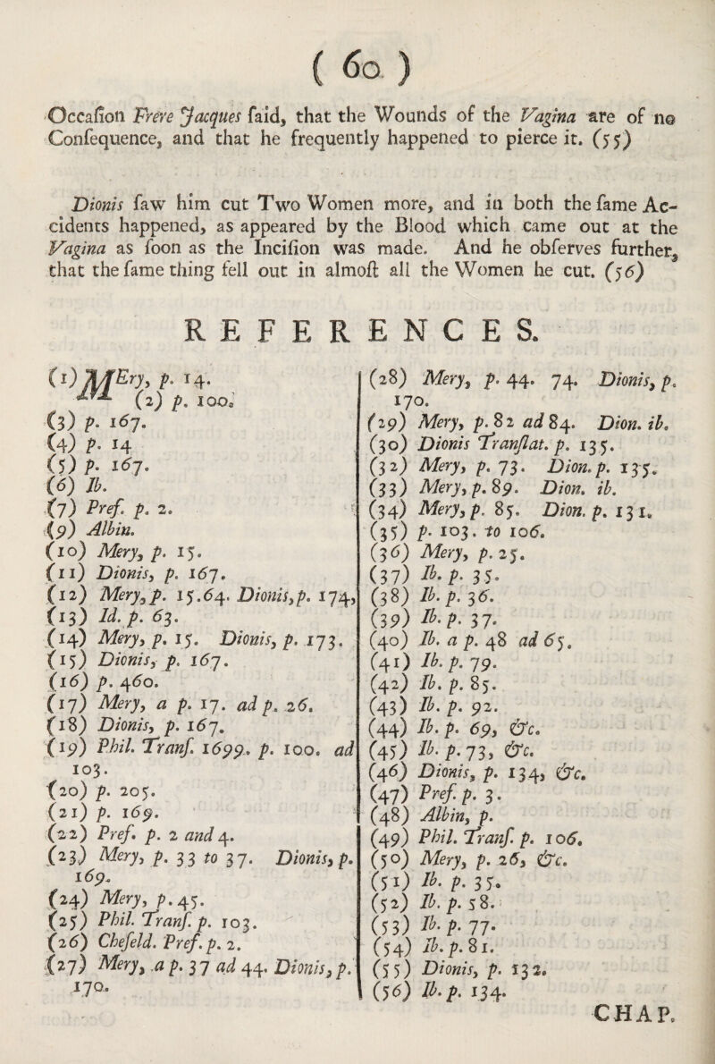 Qccafion Frere Jacques fa id, that the Wounds of the Vagina are of no Confequence, and that he frequently happened to pierce it. (55) Dionis faw him cut Two Women more, and in both the fame Ac¬ cidents happened, as appeared by the Blood which came out at the Vagina as foon as the Incifion was made. And he obferves further, that the fame thing fell out in almoft all the Women he cut. (56) REFERENCES. p, 14. (2) p. I OOo (3) p. 167. (4) P° J4 (5) p. 16j. (6) lb. Xj) Pref. p, 2. (9) Albin. (10) Mery, p. 15. (11) Dionis, p. 16j. (12) Mery,p. 15.64, Dionis,p. 174; O3) id. p. 63. (14) Mery, p. 15. Dionis, p. 173. {15) Dionis, 167. (16) p. 460. (17) * />• W- p. 26. (18) Dionis, p. 167. (ip) Phil. Tranf 1699, P- 100. &d 103. (20) p. 205. (21) p. 169. i (22) p. 2 and4. (23) Mery, p. 33 ;o 37. Dionis, p. 169. (24) Mery, p.45. (25) Phil. Tranf. p. 103. (2 6) Chef eld. Pref. p. 2. £*7) ^ P• 3 7 *<s? 44- D/w/x, />/ 170.. (28) Mery, p. 44. 74. Dionis, p. 170. f 29) Afery, 82 ad 84. D/ow. ik (30) Dionis Franflat. p, 135. (32) M’ry, 73. Dion.p. 135. (33) Mery, p. $9. Dion. ib. (34) Meryfp. 85. Dion, p. 131, (35) P- io3* *0 xo5. (36) Mery, p. 25. (37) Ib. p. 35. (38) Ib. p. 36. (39) Ib-P> 31° (40) Ib. a p. 48 ad 65, C4O Ib‘ P- 79. (42) Ib. p. 85. (43) Ib. p. 92. (44) /£. 69, CTc. C45) ti'P-lZ* &c- (46) Dionis, p. 13 4, dfr. (47) Pref- />• 3 * (48) Albin, p. (49) P/^7. Tranf. p. 1 o6* (50) Mry, p. 26, dre. (51) /£. />. 35. (52) lb. p. 58. : (53) lh- P- 77• (54) i£.p. 81. (55) Dionis, p. 132* (56) /A/>. 134.
