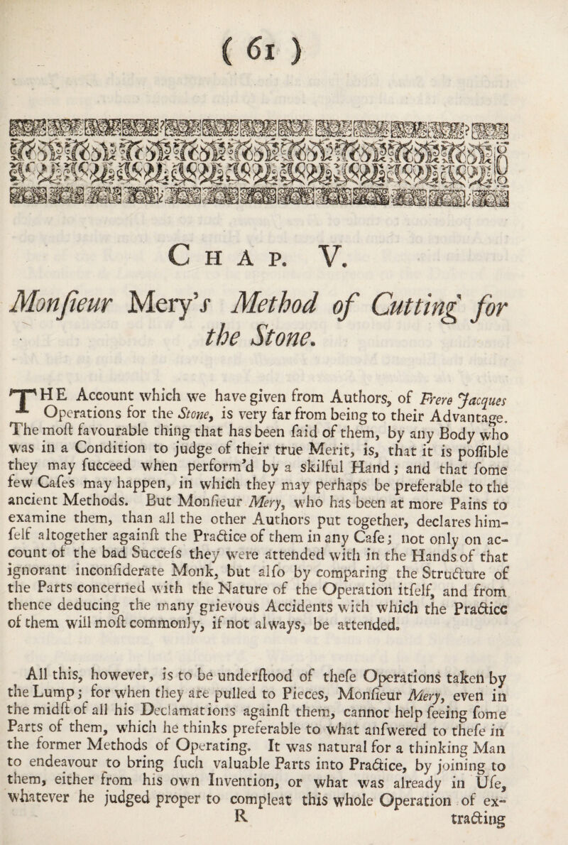 Monfieur Mery5/ Method the Stone. of Cutting for 'T'HE Account which we have given from Authors* of Frere Jacques A Operations for the Stone, is very far from being to their Advantage, The moft favourable thing that has been faid of them, by any Body who was in a Condition to judge of their true Merit, is, that it is poflible they may fucceed when perform'd by a skilful Hand; and that fome few Cafes may happen, in which they may perhaps be preferable to the ancient Methods. But Monfieur Mery, who has been at more Pains to examine them, than all the other Authors put together, declares him- felf altogether againfi the Pradice of them in any Cafe; not only on ac¬ count of the bad Succefs they were attended with in the Hands of that ignorant inconfiderate. Monk, but alfo by comparing the Strudure of the Parts concerned with the Nature of the Operation itfelf, and from thence deducing the many grievous Accidents with which the Pradicc of them will moft commonly, if not always, be atteiidedo All this, however, is to be underftood of thefe Operations taken by the Lump,* for when they are pulled to Pieces, Monfieur Mery, even in the midft of all his Declamations againft them, cannot help feeing fome Parts of them, which he thinks preferable to what anfwered to thefe in the former Methods of Operating. It was natural for a thinking Man to endeavour to bring fuch valuable Parts into Pradice, by joining to them, either from his own Invention, or what was already in Ufe, whatever he judged proper to compleat this whole Operation of ex-3 R trading
