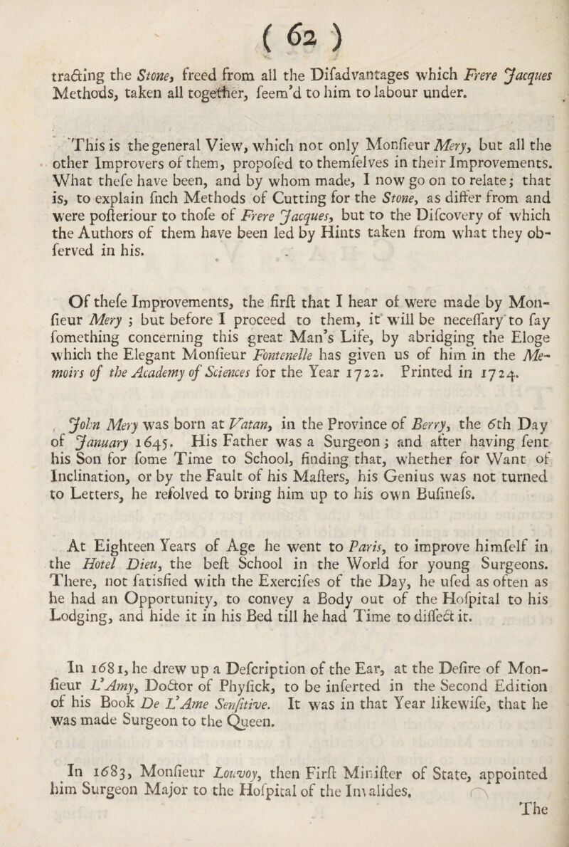 trading the Stone* freed from all the Difadvantages which Frere Jacques Methods, taken all together, feem’d to him to labour under. This is the general View, which not only Monfieur Mery, but all the other Improvers of them, propofed to themfelves in their Improvements. What thefe have been, and by whom made, I now go on to relate; that is, to explain fnch Methods of Cutting for the Stone, as differ from and were pofteriour to thofe of Frere Jacques, but to the Difcovery of which the Authors of them have been led by Hints taken from what they ob- ferved in his. Of thefe Improvements, the firfl; that I hear of were made by Mon¬ fieur Mery ; but before I proceed to them, it will be necefiary to fay fomething concerning this great Man’s Life, by abridging the Eloge which the Elegant Monfieur Fontenelle has given us of him in the Me¬ moirs of the Academy of Sciences for the Year 1722. Printed in 1724. John Mery was born at Vatan} in the Province of Berry, the 5th Day of January 1645. His Father was a Surgeon; and after having fent his Son for fome Time to School, finding that, whether for Want of Inclination, or by the Fault of his Mahers, his Genius was not turned to Letters, he refolved to bring him up to his own Bufinefs. At Eighteen Years of Age he went to Paris, to improve himfelf in the Hotel Dieu, the beft School in the World for young Surgeons. There, not fatisfied with the Exercifes of the Day, he ufed as often as he had an Opportunity, to convey a Body out of the Hofpital to his Lodging, and hide it in his Bed till he had Time to diffecf it. In 1681, he drew up a Defcription of the Ear, at the Defire of Mon- jfieur VAmy, Doctor of Phyfick, to be inferred in the Second Edition of his Book De idAme Sensitive. It was in that Year likewife, that he W?as made Surgeon to the Queen. In 1683, Monfieur Loamy, then Firfl Minifter of State, appointed him Surgeon Major to the Hofpital of the Imalides. c\