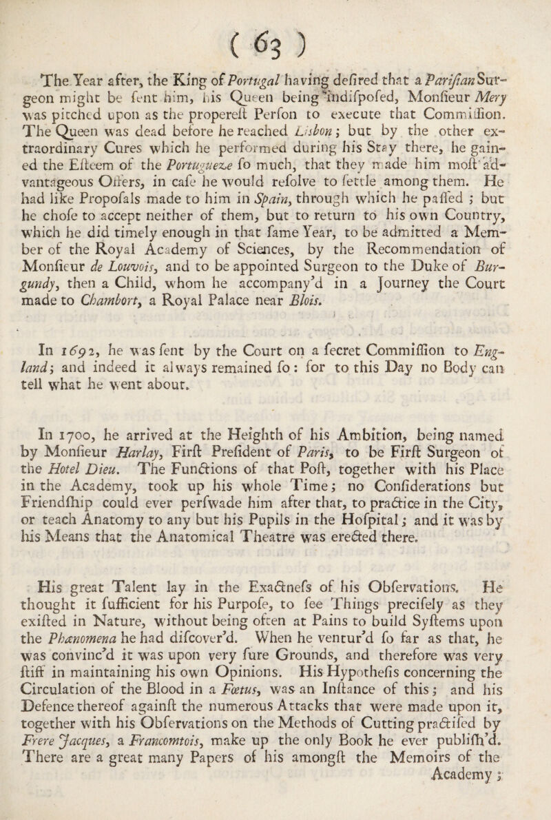 The Year after, the King of Portugal having defired that a Parifian Sur¬ geon might be fent him, his Queen being indifpofed, Monfieur Mery was pitched upon as the propereft Perfon to execute that Commiiiion. The Queen was dead before he reached Lisbon; but by the other ex¬ traordinary Cures which he performed during his Stay there, he gain¬ ed the Eiteem of the Portuguese fo much, that they made him moil'ad¬ vantageous Oilers, in cafe he would refolve to fettle among them. He had like Propofals made to him in Spain, through which he pa fled ; but he chofe to accept neither of them, but to return to his own Country, W’hich he did timely enough in that fame Year, to be admitted a Mem¬ ber of the Royal Academy of Sciences, by the Recommendation of Monfieur de Louvois, and to be appointed Surgeon to the Duke of Bur- gundy, then a Child, w7hom he accompany'd in a journey the Court made to Chambort, a Royal Palace near Blois. > t. . . * <*< In i dp 2, he was fent by the Court on a fecret Commiflion to Eng¬ land; and indeed it always remained fo: for to this Day no Body can tell what he went about* In 1700, he arrived at the Heighth of his Ambition, being named by Monfieur Harlay, Firft Prefident of Paris, to be Firft Surgeon of the Hotel Dieu. The Functions of that Poft, together with his Place in the Academy, took up his whole Time; no Confiderations but Friendfhip could ever perfwade him after that, to practice in the City, or teach Anatomy to any but his Pupils in the Hofpital; and it was by Ids Means that the Anatomical Theatre was ereded there* His great Talent lay in the Exadnefs of his Obfervations, Fie thought it fufficient for his Purpofe, to fee Things precifely as they exifled in Nature, without being often at Pains to build Syftetns upon the Phenomena he had difcoverkL When he ventur'd fo far as that, he was convinc'd it was upon very fure Grounds, and therefore w^as very {tiff in maintaining his own Opinions. His Hypothecs concerning the Circulation of the Blood in a Foetus, was an Inftance of this; and his Defence thereof againft the numerous Attacks that were made upon it, together with his Obfervations on the Methods of Cutting pradifed by Frere Jacques, a Francomtcis, make up the only Book he ever publifh ch There are a great many Papers of his amongft the Memoirs of the Academy ;;