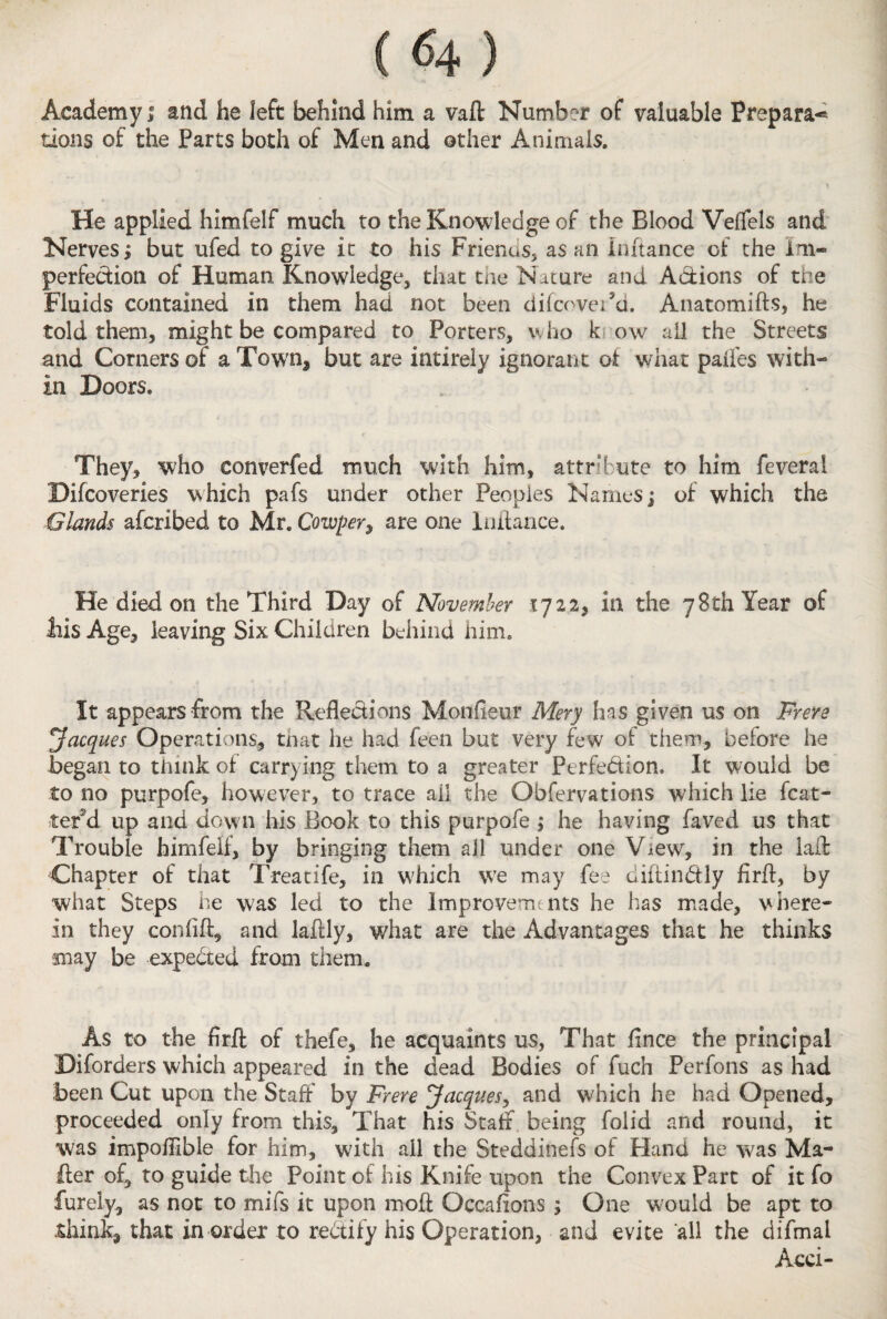 Academy! and he left behind him a vaft Number of valuable Prepara-* tions of the Parts both of Men and other Animals. He applied himfelf much to the Knowledge of the Blood Veffels and Nerves; but ufed to give it to his Frienus, as an Inftance of the Im¬ perfection of Human Knowledge, that the Nature and Actions of the Fluids contained in them had not been difcovei’d. Anatomifts, he told them, might be compared to Porters, who k ow all the Streets and Corners of a Town* but are intirely ignorant at what palfes with¬ in Doors. They, who converfed much with him, attribute to him feveral Difcoveries which pafs under other Peoples Names; of which the Glands afcribed to Mr. Cowper, are one Initance. He died on the Third Day of November 1722, in the 78th Year of bis Age, leaving Six Children behind him. It appears from the Reflections Monfieur Mery has given us on Frere 'Jacques Operations, that he had feen but very few of them, before he began to think of carrying them to a greater Perfe&ion. It would be to no purpofe, however, to trace ail the Qbfemtions which lie fcat- tef’d up arid down his Book to this purpofe ; he having faved us that Trouble himfelf, by bringing them all under one View, in the laft Chapter of that Treatife, in W'hich we may fee diftinbtly firft, by what Steps he was led to the improvem nts he has made, where¬ in they coniiff, and laftly, what are the Advantages that he thinks may be expected from them. As to the firft of thefe, he acquaints us, That fince the principal Diforders which appeared in the dead Bodies of fuch Perfons as had been Cut upon the Staff by Frere Jacques, and which he had Opened, proceeded only from this. That his Staff being folid and round, it was impofilble for him, with all the Steddinefs of Hand he was Ma¬ iler of, to guide the Point of his Knife upon the Convex Part of it fo furely, as not to mifs it upon moil Occafions ; One would be apt to .think, that in order to rectify his Operation, and evite all the difmal Acci-