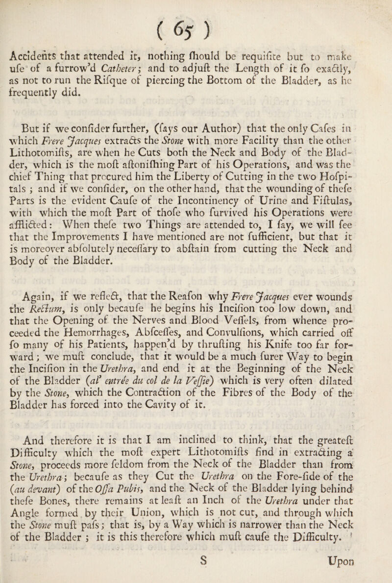 ( ) Accidents that attended it, nothing fhould be requifite but to make ufe of a furrowed Catheter; and to ad juft the Length of it fo exa&ly, as not to run the Rifque of piercing the Bottom of the Bladder, as he frequently did* But if we confider further, (fays our Author) that the only Cafes in which Frere Jacques extracts the Stone with more Facility than the other Lithotomifts, are when he Cuts both the Neck and Body of the Blad¬ der, which is the moft aftonifhing Part of his Operations, and was the chief Thing that procured him the Liberty of Cutting in the two Hofpi- tals ; and if we confider, on the other hand, that the wounding of thefe Parts is the evident Caufe of the Incontinency of Urine and Fiftulas, with which the moft Part of thofe who furvived his Operations were affli&ed: When thefe two Things are attended to, I fay, we will fee that the Improvements I have mentioned are not fufficient, but that it is moreover abfolutely neceftary to abftain from cutting the Neck and Body of the Bladder. Again, if wre reflect, that the Reafon why Frere Jacques ever wounds the Retlum, is only becaufe he begins his Incifion too low down, and that the Opening of the Nerves and Blood Veffels, from whence pro¬ ceeded the Hemorrhages, Abfceffes, and Convulfions, w;hich carried off fo many of his Patients, happened by thrufting his Knife too far for¬ ward ; we muft conclude, that it would be a much furer Way to begin the Incifion in the Urethra, and end it at the Beginning of the Neck of the Bladder (al3 entree du col de la Veffie) which is very often dilated by the Stone, which the Contraction of the Fibres of the Body of the Bladder has forced into the Cavity of it. And therefore it is that I am inclined to think, that the greateft Difficulty which the moft expert Lithotomifts find in extracting a: Stone, proceeds more feldom from the Neck of the Bladder than from the Urethra l becaufe as they Cut the Urethra on the Fore-fide of the (,au decant) of the Ojfa Puhisy and the Neck of the Bladder lying behind thefe Bones, there remains at leaft an Inch of the Urethra under that Angle formed by their Union, which is not cut, and through which the Stone muft pafs; that is, by a Way which is narrower than the Neck of the Bladder ; it is this therefore which muft caufe the Difficulty. ! Upon S