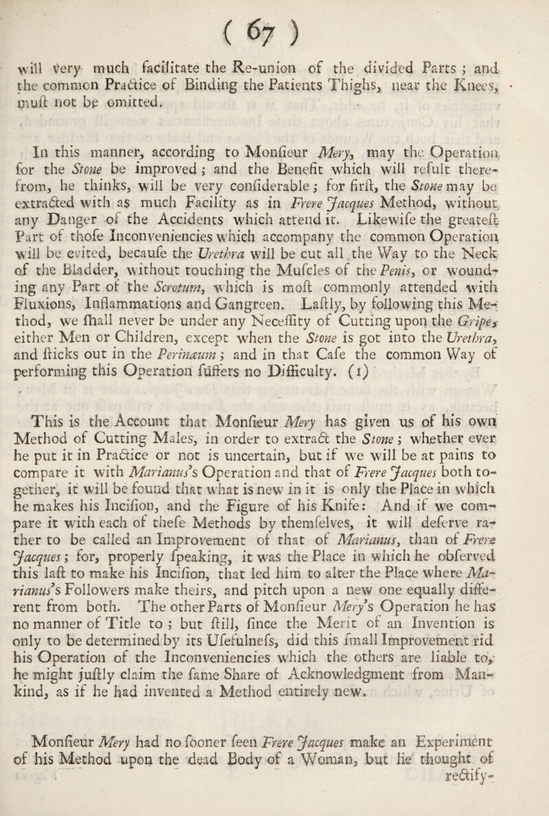 will very much facilitate the Re-union of the divided Parts ; and the common Pradice of Binding the Patients Thighs, near the Knees, * tnuft not be omitted. In this manner, according to Monfieur Mery, may the Operation for the Stone be improved; and the Benefit which will refult there¬ from, he thinks, will be very confiderable; for fir ft, the Stone may be extraded with as much Facility as in Frere Jacques Method, without, any Danger of the Accidents which attend it. Likewife the greateft Part of thofe Ineonveniencies which accompany the common Operation will be evited, becaufe the Urethra will be cut all the Way to the Neck of the Bladder, w ithout touching the Mufcles of the Penis, or wound¬ ing any Part of the Scrvtuniy which is moft commonly attended with Fluxions, Inflammations and Gangreen. Laftly, by following this Me-; thod, we fhali never be under any Neceflity of Cutting upon the Gripe* either Men or Children, except when the Stone is got into the Urethra, and flicks out in the Perineum; and in that Cafe the common Way of performing this Operation fuffers no Difficulty, (i) This is the Account that Monfieur Mery has given us of his own Method of Cutting Males, in order to extrad the Stone; whether ever he put it in Pradice or not is uncertain, but if we will be at pains to compare it with Marianuss Operation and that of Frere Jacques both to¬ gether, it w ill be found that what is new in it is only the Place in which he makes his Xneifion, and the Figure of his Knife: And if wre com¬ pare it with each of thefe Methods by themfelves, it will deferve ra¬ ther to be called an Improvement of that of Mariams, than of Frere Jacques; for, properly fpeaking, it was the Place in which he obferved this laft to make his Incifion, that led him to alter the Place where Ma¬ ri anus3 s Followers make theirs, and pitch upon a new one equally diffe¬ rent from both. The other Parts of Monfieur Mery $ Operation he has no manner of Title to; but ftill, fince the Merit of an Invention is only to be determined by its Ufefulnefs, did this fmali Improvement rid his Operation of the Ineonveniencies which the others are liable to,: he might juftly claim the fame Share of Acknowledgment from Man¬ kind, as if he had invented a Method entirely new. Monfieur Mery had no fooner feen Frere Jacques make an Experiment of his Method upon the dead Body of a Woman, but lie thought of: