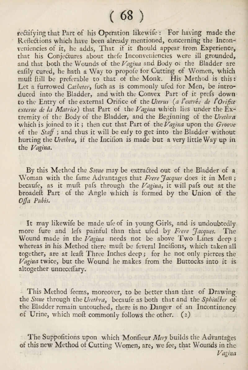 rectifying that Part of his Operation like wife : For having made the Reflections which have been already mentioned, concerning the Incon- veniencies of it, he adds. That if it fhouid appear trom Experience, that his Conjectures about thefe Inconveniencies were ill grounded, and that both the Wounds of the Vagina and Body or the Bladder are eafily cured, he hath a Way to propofe lor Cutting of Women, which mult hill be preferable to that of the Monk, His Method is this* Let a furrowed Catheter, fuch as is commonly ufed for Men, be intro¬ duced into the Bladder, and with the Convex Part of it prefs down to the Entry of the external Orifice of the Uterus (a ?entree de tOrifice externe de la Matrice) that Part of the Vagina which lies under the Ex¬ tremity of the Body of the Bladder, and the Beginning of the Urethra which is joined to it; then cut that Part of the Vagina upon the Groove of the Staff ; and thus it will be eafy to get into the Bladder without hurting the Urethra, if the Incifion is made but a very little Way up in the Vagina. By this Method the Stone may be extracted out of the Bladder of a Woman with the fame Advantages that Frere Jacques does it in Men ; becaufe, as it muft pafs through the Vagina, it will pafs out at the broadefl: Part of the Angle which is formed by the Union of the Off a Pubis. It may likewife be made ufeof in young Girls, and is undoubtedly more fure and lefs painful than that ufed by Frere Jacques. The Wound made in the Vagina needs not be above Two Lines deep ; whereas in his Method there muft be feveral Incifions, which taken all together, are at leafl: Three Inches deep; for he not only pierces the Vagina twice, but the Wound he makes from the Buttocks into it is altogether unneceifary. This Method feems, moreover, to be better than that of Drawing the Stone through the Urethra, becaufe as both that and the Sphintler of the Bladder remain untouched, there is no Danger of an Incontinency of Urine, which moft commonly follows the other. (2) The Suppofitions upon which Monfieur Mery builds the Advantages of this new Method of Cutting Women, are, we fee, that Wounds in the Vagina