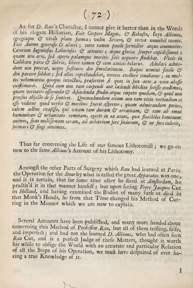 As for D. Raus Character, I cannot give it better than in the Words of his elegant Hiftorian, Fuit Corpore Magno, & Robufto, fays egregiaque & will plane jorma; vultu Severo, wrv* nonnihil tuente. ['nil Animo gen a ofo O alacri $ totus tamen paulo Jervidior atque commotior. Laterum Ingeniofus Laboriofus O' attentus; atque gloria femper cupidiffemus ; qitam non arte, aperte palamque mentis fuis acquiere fludebat. Vixit in Crdibatu pane & Sobrie, libere tamen & cum amicis hilarus. Adulari admo- dum non poterat, neque fuflinere diu fimulationem. Itaque nemini facile & diu parcere folebat; Jed alios reprehendebat, errores evellere conabatur j in mill- tos vehementius quoque inveclus, prrefertim Ji quos in fua arte a vero abejfe exifiimaret. Quod eum non tarn carpendi aut ladendi libidine feciffe credimus, quam veritatis ajferenda & defendenda fiudio atque impetu quo dam, & quod non prorfus abjetle defe fentiret. Quemadmodum etiam non tarn vitio vertendum ei effe videtuy quod ver bis & moribus fuerit afperior j quam admirandum potius, ialem adhuc? evafiffe, qui vitam tam duram & erraticam, (o tam ab omni humanitate & urbanitate remotam, egerit in ea at ate', qua flexibiles hominum animoSy feut moliffimam ceram, ad arbitrium fere fociorum^ & ut fors tulerit formari & fingi novimus. Thus far concerning the Life of our famous Lithotomift ; we go on now to the fame Minus s Account of his Lithotomy. Amongft the other Parts of Surgery which Ran had learned at Paris; the Operation for the otone by what is called the great Apparatus was one* and it is certain, that for fome time after he fixed at Amflerdamy he pradis d it in that manner himfelf; but upon feeing Frere Jacques Cut in Holland,,and having examined the Bodies of many fuch as died in that Monk's Hands, he from that Time changed his Method of Cut¬ ting in the Manner which we are now to explain. Several Accounts have been published* and many more handed about concerning this Method of Profeffor Rau, but all of them trifling, falfe and impeded; and had not the learned D. Albinus, who had often feen Ran Cut, and is a perfed Judge of thefe Matters, thought it worth ms while to oblige the World with an accurate and particular Relation of all the Steps of his Operation* we mull have defpaired of ever ha¬ ving a true Knowledge of it. I