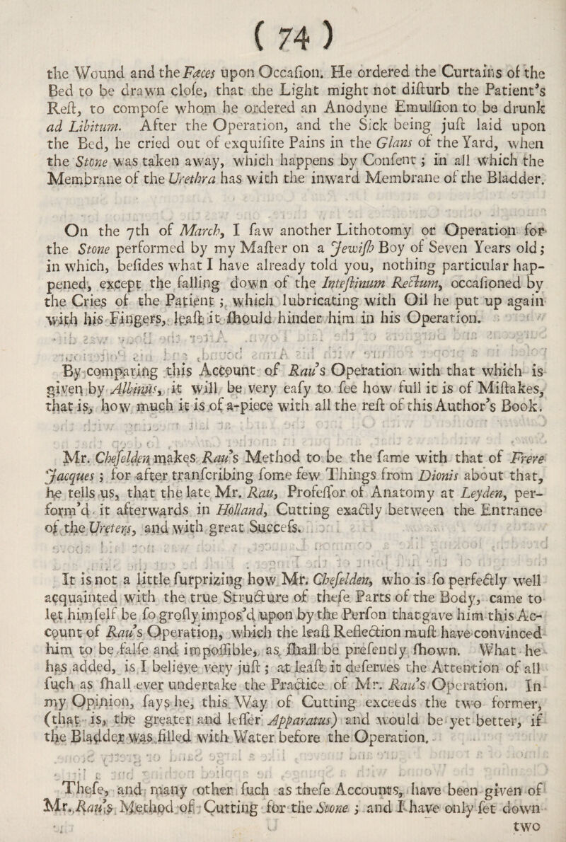 the Wound and the Faces upon Occafton. He ordered the Curtains of the Bed to be drawn clofe, that the Light might not difturb the Patient’s Reft, to compofe whom he ordered an Anodyne Emulflon to ba drunk ad Libitum. After the Operation, and the Sick being juft laid upon the Bed, he cried out of exquiflte Pains in the Gians of the Yard, when the Stone was taken away, which happens by Confent; in all which the Membrane of the Urethra has with the inward Membrane of the Bladder. On the 7th of March, I faw another Lithotomy or Operation for the Stone performed by my Mailer on a Jewifh Boy of Seven Years old,* in which, befides what I have already told you, nothing particular hap¬ pened, except the falling down of the Inteflinum Reclum, occafioned by the Cries of the Patient ,* which lubricating with Oil he put up again with his Fingers, daft it Ihould hinder him in his Operation. • ( _ (v ,i,. „...... \ ... ..,. ■ : «.s 1 n't .  vr* ’' , -‘i' o» 1 t <••• /•, 7 ; r , J f *]:: ' • ' 'O']' £ ' - ' : By comparing this Account of Raus Operation with that which is given by Albinusy it will be very eafy to fee how full it is of Miflakes, that is, how much it is of a-piece with ail the reft of this Author's Book. d:r// prtjv, •“ mu in ; -• ■ - - ■ - - ' ' ■ • , ■ _ * \ ’ :t % t r ( - 1 , « x ; , ' ; i A * * '.•» Mr. CheJeUen makes A^’s Method to be the fame with that of Frere [Jacques; for after tranfcribing fome few Things from Dionis about that, h*e tells us, that the late Mr. Rau, Profeftor of Anatomy at Leyden, per¬ form’d it afterwards in Holland, Cutting exactly between the Entrance ojt the Ureters, and with great Succefs. ■ « - 1 * . — * r - ' f It is not a little furprizing how Mr. Chefeldeny who is fo perfe&ly wrell acquainted with the true Structure of thefe Parts of the Body, came to l^t himfelf be fo grofly impos’d upon by the Perfon that gave him this Ac¬ count of Raus Operation, which the leaft Reflection muft have convinced him to beFalfe and impoffible, as„ fliall be prefentiy fhown. What he has added, is I believe very juft ,* at leaft it deferves the Attention of all fuch as fhall ever undertake the Practice of Mr. Raus Operation. In my Opinion, fays he, this. Way of Cutting exceeds the two former, (that is, the greater and kfler Apparatus) and would be yet better, if the Bladder was ...filled with Water before the Operation. * * t ^ / l l , , j. , „ - ■ . ‘ !> • r \ ' , ’• ' ‘ 1 ’ ’ ' 1 . • ■ y \ ft Mr T . 'll | t ] , ' l . { _ * j * ■ * •'* ' : ' ' Thefe, and many other fuch as thefe Accounts, have been given of Mr.,Psau$ Method of Cutting for the Stone j and I have only fet down W two