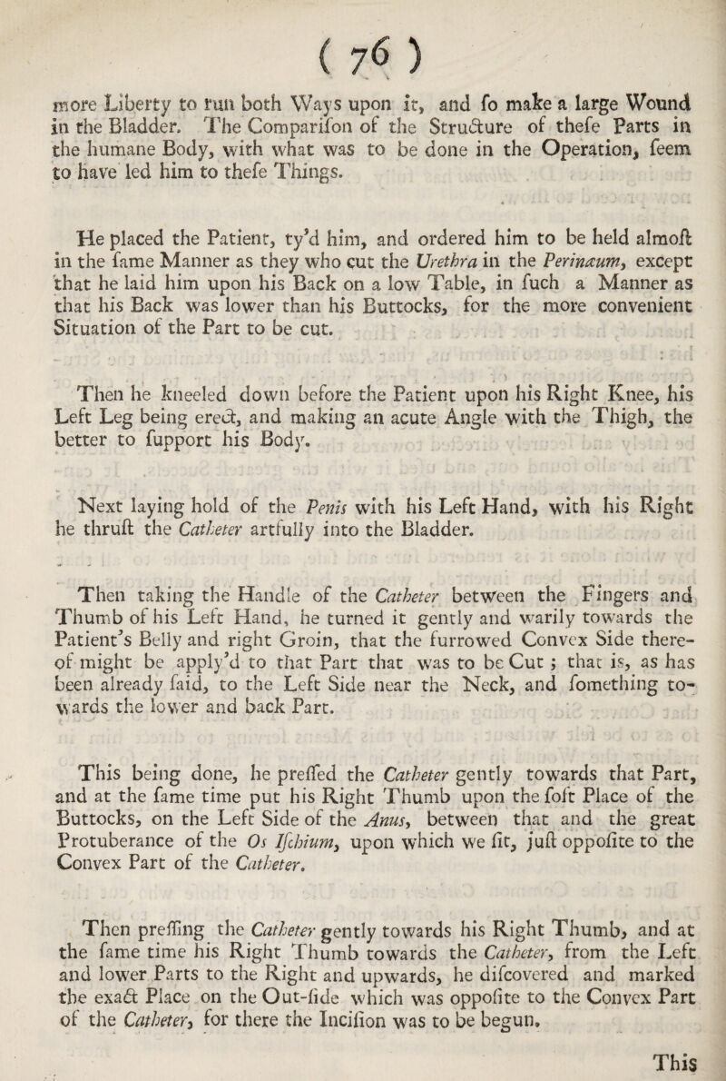 more Liberty to run both Ways upon It, and fo make a large Wound in the Bladder* The Comparison of the Stru&ure of thefe Parts in the humane Body, with what was to be done in the Operation, feem to have led him to thefe Things. He placed the Patient, ty5d him, and ordered him to be held almoil in the fame Manner as they who cut the Urethra in the Perineum, except that he laid him upon his Back on a low Table, in fuch a Manner as that his Back was lower than his Buttocks, for the more convenient Situation of the Part to be cut. Then he kneeled clown before the Patient upon his Right Knee, his Left Leg being erect, and making an acute Angle with the Thigh, the better to fupport his Body. Next laying hold of the Penis with his Left Hand, with his Right he thruft the Catheter artfully into the Bladder. •sr Then taking the Handle of the Catheter between the Fingers and Thumb of his Left Hand, he turned it gently and wrarily towards the Patient’s Belly and right Groin, that the furrowed Convex Side there¬ of might be apply’d to that Part that was to be Cut ; that is, as has been already faid, to the Left Side near the Neck, and fomething to¬ wards the lower and back Part. This being done, he prelfed the Catheter gently towards that Part, and at the fame time put his Right Thumb upon thefoft Place of the Buttocks, on the Left Side of the Anus, between that and the great Protuberance of the Os Ifcbium, upon which we lit, juft oppofite to the Convex Part of the Catheter. Then prefling the Catheter gently towards his Right Thumb, and at the fame time his Right Thumb towards the Catheter, from the Left and lower Parts to the Right and upwards, he difcovered and marked the exa& Place on the Out-lide which was oppofite to the Convex Part of the Catheter, for there the Incifion was to be begun. This