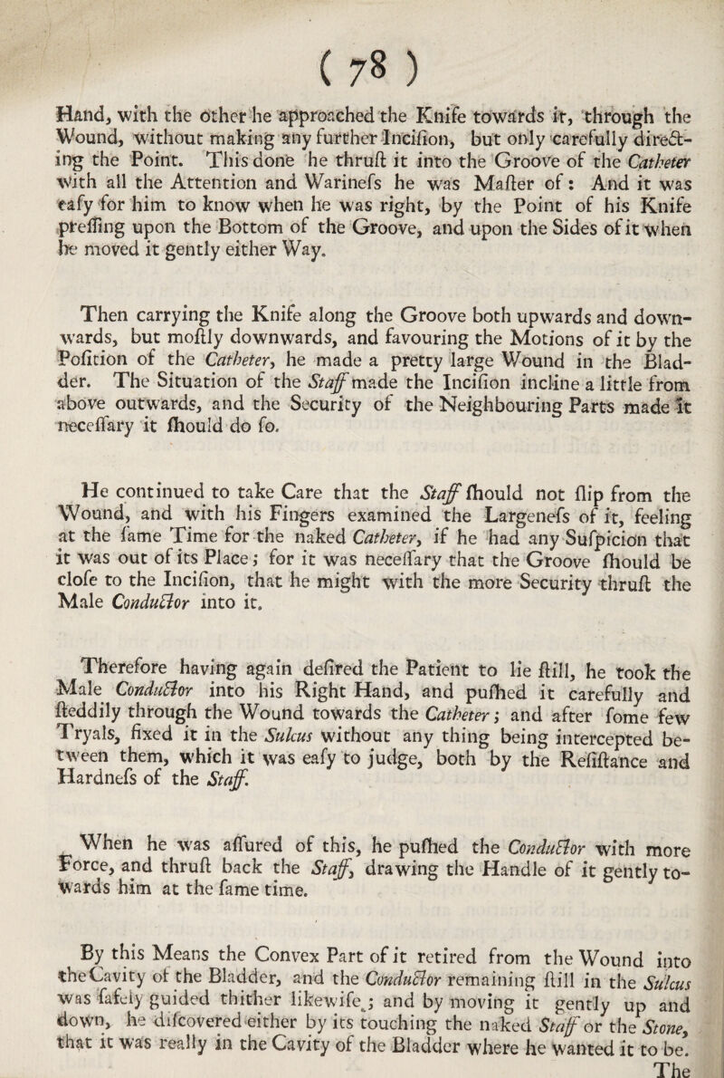 ( ) Hand, with the other he approached the Knife towards it, through the Wound, without making any further Incifion, but only carefully direct¬ ing the Point. This donfe he thruft it into the Groove of the Catheter With all the Attention and Warinefs he was Mafter of: And it was eafy for him to know when he was right, by the Point of his Knife preffing upon the Bottom of the Groove, and upon the Sides of it when he moved it gently either Way. Then carrying the Knife along the Groove both upwards and down¬ wards, but moftly downwards, and favouring the Motions of it by the Pofition of the Catheter, he made a pretty large Wound in the Blad¬ der. The Situation of the Staff the Incifion incline a little from above outwards, and the Security of the Neighbouring Parts made it neceffary it fhould do fo. He continued to take Care that the Staff fhould not flip from the Wound, and with his Fingers examined the Largenefs of it, feeling at the fame Time for the naked Catheter, if he had any Suspicion that it was out of its Place; for it was neceffary that the Groove fhould be clofe to the Incifion, that he might with the more Security thruft the Male Conductor into it. Therefore having again defired the Patient to lie ftffi, he took the Male Conductor into his Right Hand, and pufhed it carefully and fteddily through the Wound towards the Catheter; and after fome few Tryals, fixed it in the Sulcus without any thing being intercepted be¬ tween them, which it was eafy to judge, both by the Refiftance and Hardnefs of the Staff, When he was affured of this, he pufhed the Conductor with more Force, and thruft back the Staffs drawing the Handle of it gently to¬ wards him at the fame time. By this Means the Convex Part of it retired from the Wound into the Cavity of the Bladder, and the Conductor remaining ftill in the StJlcus was fafely guided thither likewifej and by moving it gently up and do\Vn» he difcovered either by its touching the naked Staff or the Stone, that it was really in the Cavity of the Bladder where he wanted it to be. The