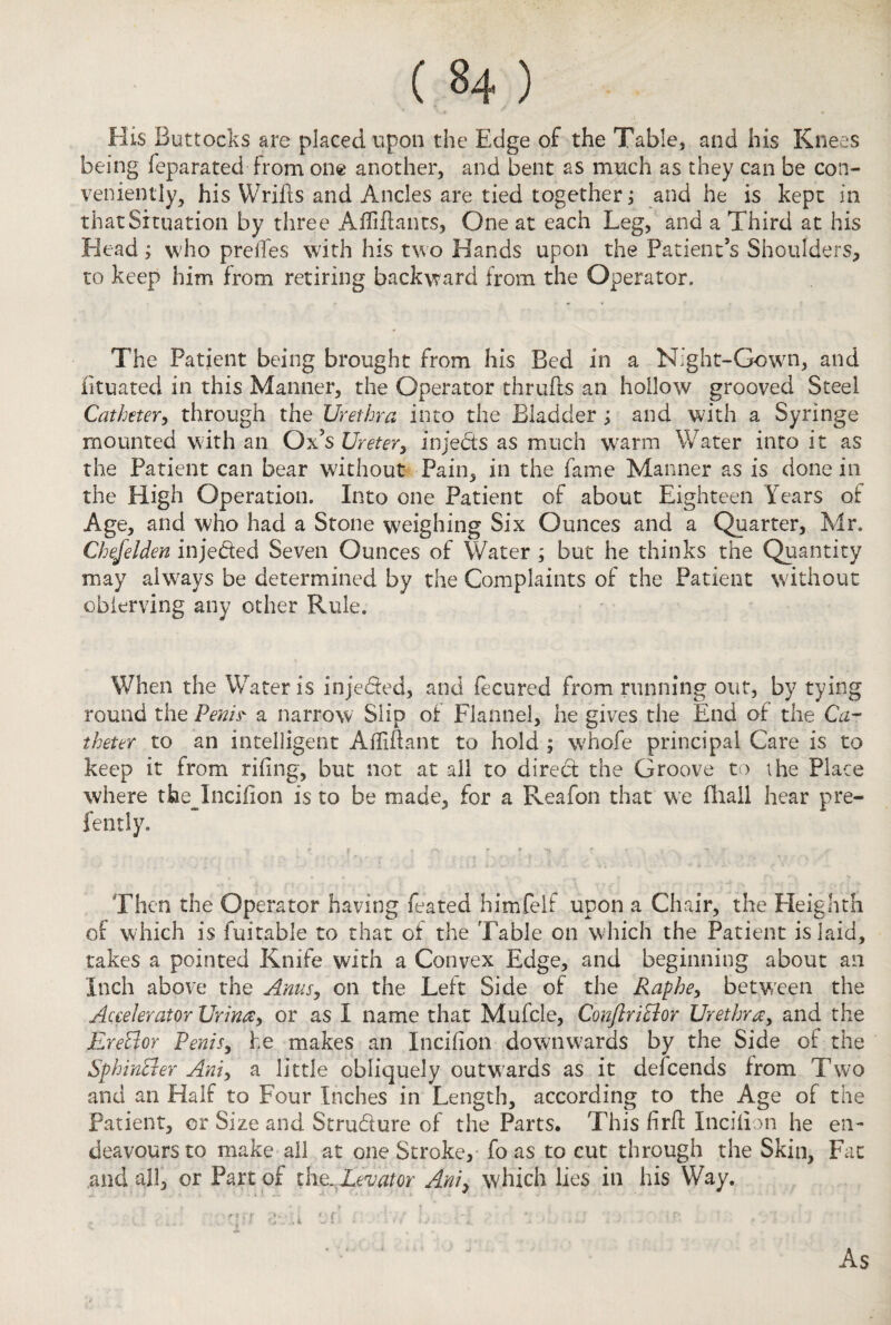 His Buttocks are placed upon the Edge of the Table, and his Knees being feparated from one another, and bent as much as they can be con¬ veniently, his Wrifls and Ancles are tied together; and he is kept in that Situation by three Afliftants, One at each Leg, and a Third at his Head; who preiTes with his two Hands upon the Patient's Shoulders, to keep him from retiring backward from the Operator. The Patient being brought from his Bed in a Night-Gown, and iituated in this Manner, the Operator thrufts an hollow grooved Steel Catheter, through the Urethra into the Bladder; and with a Syringe mounted with an Ox's Ureter, inje&s as much warm Water into it as the Patient can bear without Pain, in the fame Manner as is done in the High Operation. Into one Patient of about Eighteen Years of Age, and who had a Stone weighing Six Ounces and a Quarter, Mr. Chefelden injected Seven Ounces of Water ; but he thinks the Quantity may always be determined by the Complaints of the Patient without cbierving any other Rule. When the Water is inje&ed, and fecured from running out, by tying round the Penis' a narrow Slip of Flannel, he gives the End of the Ca¬ theter to an intelligent Afliftant to hold ; whofe principal Care is to keep it from rifing, but not at all to direct the Groove to the Place where the^Incilion is to be made, for a Reafon that we (hall hear pre- fently. f , r- f -n* r *■ Then the Operator having feated himfelf upon a Chair, the Heighth of which is fuitable to that of the Table on which the Patient is laid, takes a pointed Knife with a Convex Edge, and beginning about an Inch above the Anus, on the Left Side of the Raphe, between the Accelerator Urina, or as I name that Mufcle, Conftriclor Urethra, and the EreElor Penis, he makes an Incifion downwards by the Side of the Sphincter Am, a little obliquely outwards as it deicends from Two and an Half to Four Inches in Length, according to the Age of the Patient, or Size and Strudure of the Parts. This firfl Incifion he en¬ deavours to make ail at one Stroke, fo as to cut through the Skin, Fat and all, or Part of the. Levator Ani> which lies in his Way. W rear/ 3r.U of . iv T. ;.-i . • *. -1. . As