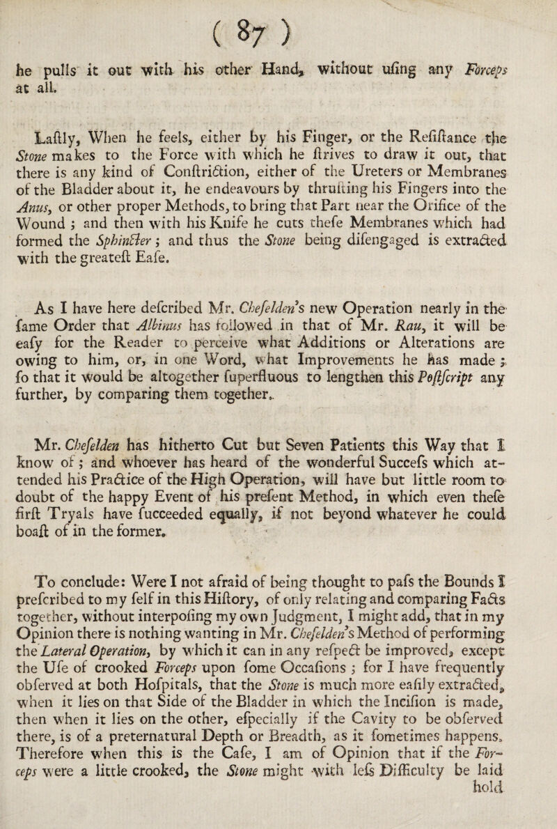 ( 8 7 ) he pulls it out with his other Hand* without ufing any Forceps at all. Laflly, When he feels, either by his Finger, or the Refinance tjie Stone makes to the Force with which he flrives to draw it out, that there is any kind of Conftridion, either of the Ureters or Membranes of the Bladder about it, he endeavours by thrufting his Fingers into the Anus, or other proper Methods, to bring that Part near the Orifice of the Wound , and then with his Knife he cuts thefe Membranes which had formed the Sphin&er; and thus the Stone being difengaged is extraded with the greatefi: Eaie. As I have here defended Mr. Chefeldens new Operation nearly in the fame Order that Albinus has followed in that of Mr. Rauy it will be eafy for the Reader to perceive what Additions or Alterations are owing to him, or, in one Word, w hat Improvements he has made fo that it would be altogether fuperfluous to lengthen this Peftfcript any further, by comparing them together,. Mr. Chefelden has hitherto Cut but Seven Patients this Way that 1 know of; and whoever has heard of the wonderful Succefs which at¬ tended his Pradice of the High Operation, will have but little room to doubt of the happy Event of his prefent Method, in which even thefe firft Tryals have Succeeded equally, if not beyond whatever he could boafi; of in the former* To conclude: Were I not afraid of being thought to pafs the Bounds I preferibed to my felf in this Hiftory, of only relating and comparing Fads together, without interpofing my own Judgment, I might add, that in my Opinion there is nothing wanting in Mr. Chefeldens Method of performing the Lateral Operation, by which it can in any refped be improved, except the Ufe of crooked Forceps upon fome Occafions ; for I have frequently obferved at both Hofpitals, that the Stone is much more eafily extraded* when it lies on that Side of the Bladder in which the Incifion is made,, then w;hen it lies on the other, efpecially if the Cavity to be obferved there, is of a preternatural Depth or Breadth, as it fometimes happens. Therefore when this is the Cafe, I am of Opinion that if the For¬ ceps were a little crooked, the Stone might with lefi Difficulty be laid hold