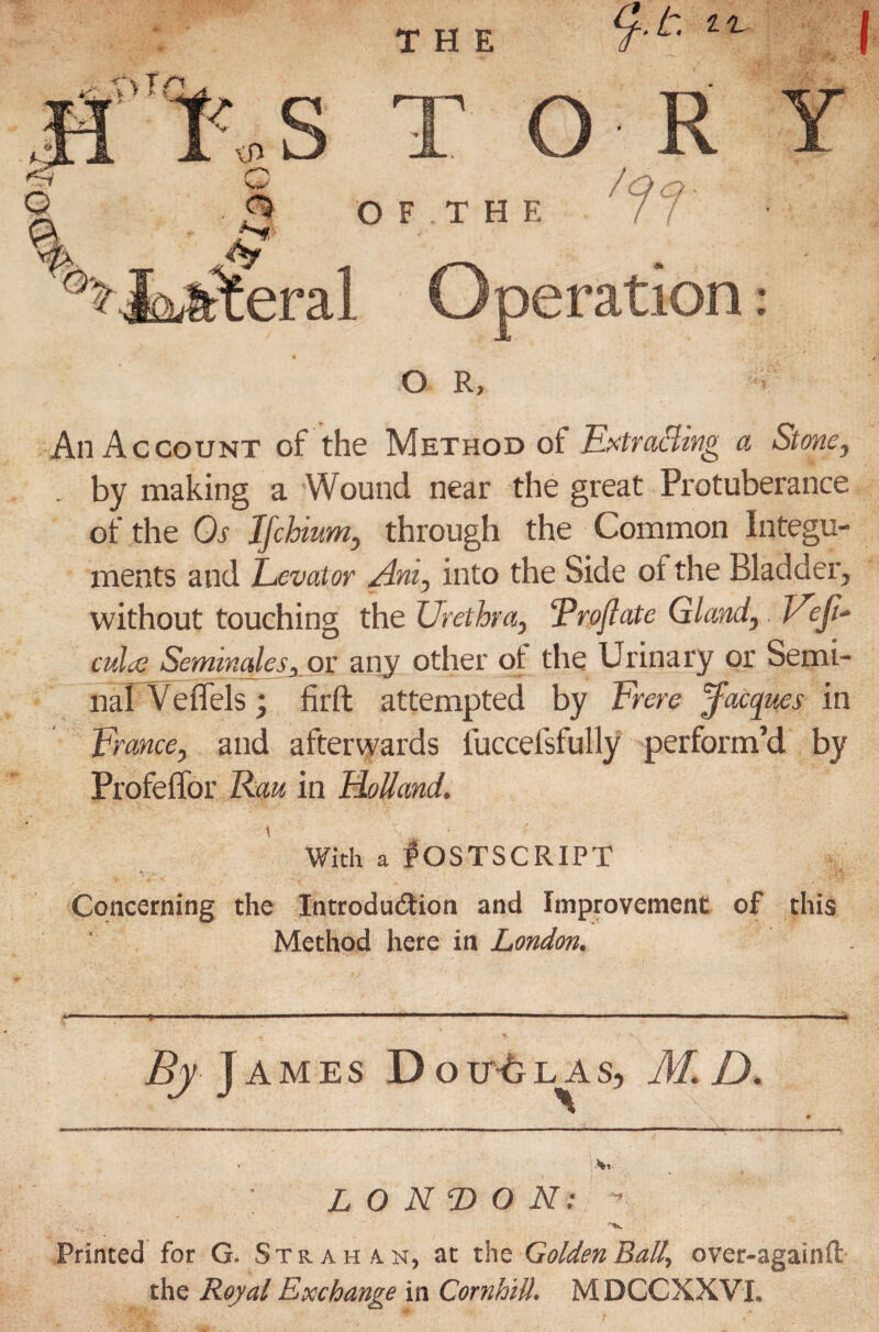 THE rTT ;L F T H E Cf-.t. 'Ll, R / eration: O R, An Account of the Method of Extracting a Stone, . by making a Wound near the great Protuberance of the Os Ifcbium, through the Common Integu¬ ments and Levator dim, into the Side of the Bladder, without touching the Urethra, ‘Projlate Gland, Befi' culcc Semmales, or any other ot the Urinary or Semi¬ nal Veffels; firft attempted by Erere Joxqnes in Erance, and afterwards luccefsfully perform’d by Profeffor Rau in Holland. * • . r* f \ ' with a Postscript Concerning the Introduction and Improvement of this Method here in London. By James Douglas, M. D. LONDON:- Printed for G. Strahan, at the Golden Ball, over-againft: the Royal Exchange in CornhiU. M DCCXXVI.