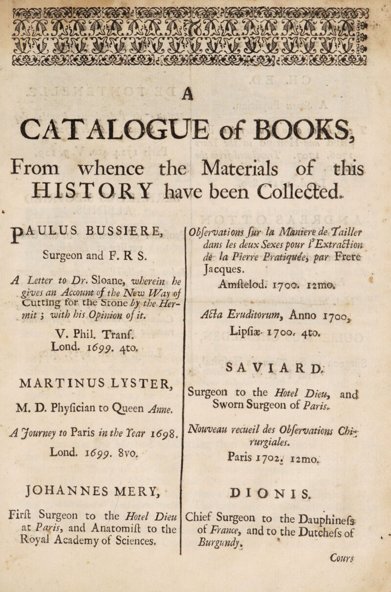 From whence the Materials of this HISTORY have been Collected 4 pAULUS BUSSIERE, Surgeon and F. R S. A Letter to Dr. Sloane, 'wherein he . gives an Account of the New Way of Cutting for the Stone by the Her¬ mit ; with his Opinion of it. V. Phil. Tranf. Lond. 1699. 4to. MARTINUS LYSTER, M. D. Phyfician to Queen Anne. A Journey to Paris in the Tear 169S. Lond. 1699. 8 vo. JOHANNES MERY, Fir ft Surgeon to the Hotel Dieu at Paris, and Anatom ift to the Royal Academy of Sciences. Obfervations fur la Maniere de ‘failler dans les deux Sexes pour P Extraction de la Pierre Pratique ey par Frere Jacques. Amftelod. 1700. 12 mo* Adla Eruditorum} Anno 1700, Lipfiae' 1700, 4to. SAVIARD; Surgeon to the Hotel Dieu, and Sworn Surgeon of Paris.. Nouveau recueil des Ohfervations Chi*- rurgiales. Paris 1702.' 12 mo,. D I O N 1 S. Chief Surgeon to the Dauphinefs ot France, and to the Dutchefs of Burgundy„ ’ \ Corns