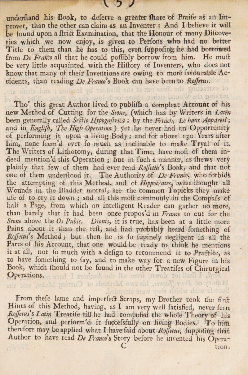 underftand his Book, to deferve a greater (hare of Praife as an Im¬ prover, than the other can claim as an Inventer : And I believe it will be found upon a ftri<ft Examination, that the Honour of many Difcove- ries which we now enjoy, is given to Perfons who had no better Title to them than he has to this, even fuppofing he had borrowed from De Franco all that he could poflibly borrow from him. He muft be very little acquainted with the Hiftory of Inventers, who does not know that many of their Inventions are owing to more favourable Ac¬ cidents, than reading De Franco’s Book can have been to Roffetus. | 1 J ) » J ' » *» V •*> A « ' •* * Tho5 this great Author lived to publifh a compleat Account of his new Method of Cutting for the Stone, (which has by Writers in Latin been generally called SeBio Hypogaftrka ; by the French, Le bant Appareil; and in Engliflo, 7%e High Operation ) yet he never had an Opportunity of performing it upon a living Body; and for above 130 Years after him, none feem’d ever fo much as inclinable to make Tryai of it. The Writers of Lithotomy, during that Time, have moft of them in¬ deed mentioned this Operation ; but in fuch a manner, as fhews very plainly that few of them had ever read Rojfetus’s Book, and that not one or them underflood it. The Authority of De Franco, who forbids the attempting of this Method, and of Hippocrates, who; thought all Wounds in the Bladder mortal, are the common Topifcks they make ufe of to cry it down ; and all this moft commonly in the Compafs of half a Page, from which an intelligent Reader can gather no more, than barely that it had been once propos’d in France to cut for the Stone above the Os Pubis. Dionisy it is true, has been at a little more Pains about it than the reft, and had probably heard fomething of Rojfetus’s Method, but then he is fo fupinely negligent in all the Parts of his Account, that one would be ready to think he mentions it at all, not fo much with a defign to recommend it to Pra&ice, as to have fomething to fay, and to make way for a new Figure in his Book, which fhould not be found in the other Treatifes of Chirurgical Operations. f t , • -% • • - • ' . j , i.. 1 • j • From thefe lame and imperfect Scraps, my Brother took the firft Hints of this Method, having, as I am very well fatisfied, never feen Roffetus’s Latin Treatife till he had compbfed the whole Theory of his Operation, and perform’d it fuccefsfully on living Bodies. To him therefore may be applied what I have laid about Rojjetusy fuppofing that Author to have read De Franco’s Story before he invented his Opera** C tion •