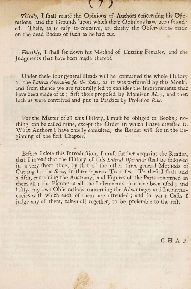 rations, and the Grounds 'upon which their Opinions have been found¬ ed. Thefe, as is eafy to conceive, are chiefly the Obfervations made on the dead Bodies of fuch as he had cut. Fourthly, I fhall fet down his Method of Cutting Females, and the Judgments that have been made thereof. Under thefe four general Heads will be contained the whole Hiftory of the Lateral Operation for the Stone, as it was perform’d by this Monk; and from thence we are naturally led to confider the Improvements that have been made of it ; firft thofe propofed by Monfieur Mery, and then fuch as were contrived and put in Practice by Profelfor Rau. For the Matter of all this Hiftory, I muft be obliged to Books ; no¬ thing can be called mine, except the Order in which I have digefted it. What Authors I have chiefly confulted, the Reader will fee in the Be¬ ginning of the firft Chapter. Before I clofe this Introduction, I muft further acquaint the Reader, that I intend that the Hiftory of this Lateral Operation fhall be followed in a very fhort time, by that of the other three general Methods of Cutting for the Stone, in three feparate Treatifes. To thefe I fhall add a fifth, containing the Anatomy, and Figures of the Parts concerned in them all ; the Figures of all the Inftruments that have been ufed ; and laftly, my own Obfervations concerning the Advantages and Inconveni- encies with which each of them are attended ; and in what Cafes I judge any of them, taken all together, to be preferable to the reft.