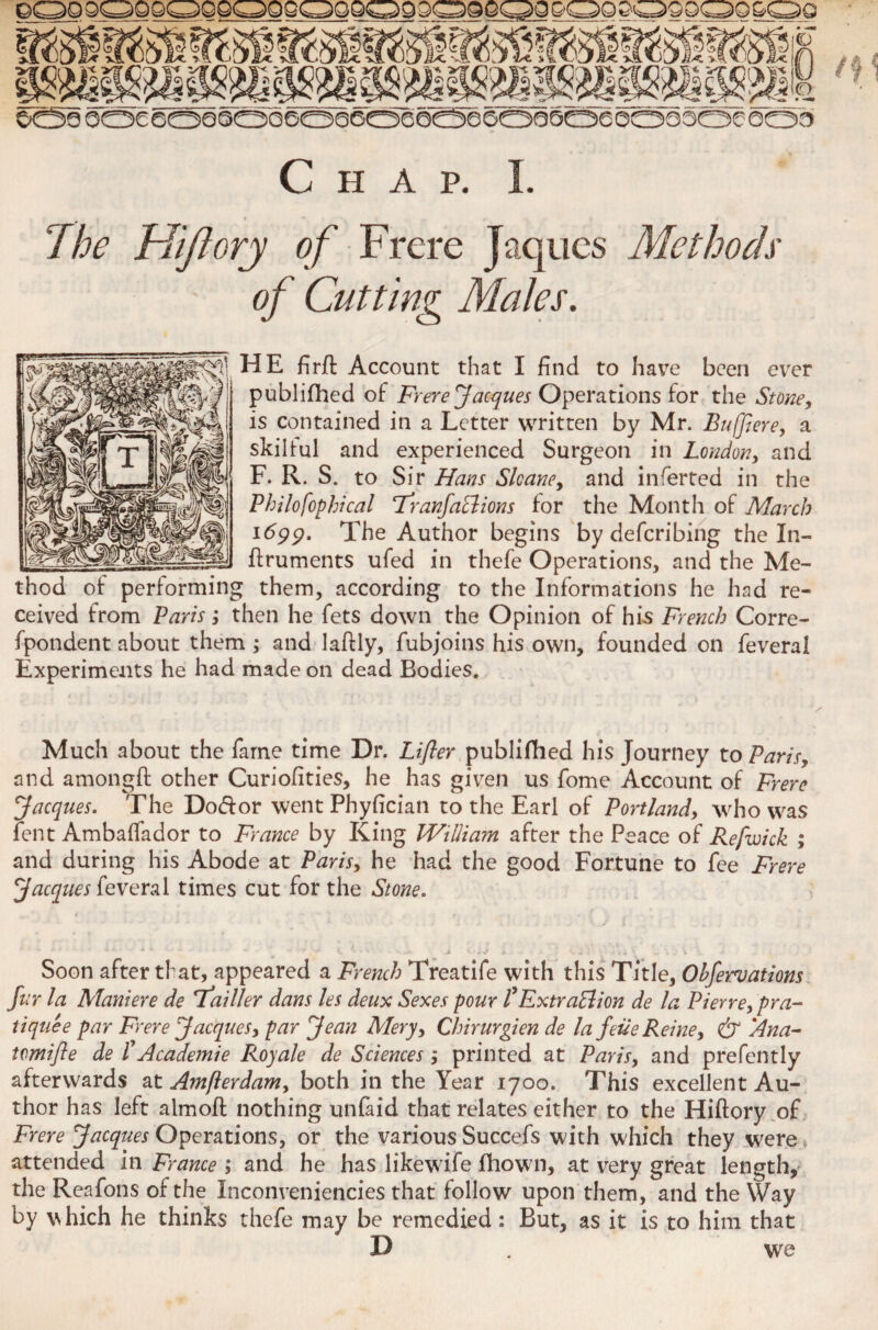 Chap. I. The FUJI orgy of Frere Jaques Methods of Cutting Males. HE firff Account that I find to have been ever publifhed of Frere Jacques Operations for the Stone, is contained in a Letter written by Mr. Buffiere, a skilful and experienced Surgeon in London, and F. R. S, to Sir Hans Slcane, and inferted in the Philo fophi cal Tfranfaclions for the Month of March 1699. The Author begins by defcribing the In- flruments ufed in thefe Operations, and the Me¬ thod of performing them, according to the Informations he had re¬ ceived from Paris; then he fets down the Opinion of his French Corre¬ spondent about them; and laflly, Subjoins his own, founded on Several Experiments he had made on dead Bodies. Much about the Same time Dr. Lifler publifhed his Journey to Paris, and amongft other Curiofities, he has given us Some Account of Frere Jacques. The Doff or went Phyfician to the Earl of Portland, who was Sent Ambalfador to France by King William after the Peace of Refwick ; and during his Abode at Paris, he had the good Fortune to See Frere Jacques Several times cut for the Stone. Soon after that, appeared a French Treatife with this Title, Ohferuations fur la Maniere de Tfailler dans les deux Sexes pour f Extraction de la Pierre, pra¬ tique e par Frere Jacques, par Jean Mery, Chirurgien de la feue Reine, & Ana- tomifle de t Academie Royale de Sciences ; printed at Paris, and prefently afterwards at Amfterdam, both in the Year 1700. This excellent Au¬ thor has left almoft nothing unfaid that relates cither to the Hiftory of Frere Jacques Operations, or the various Succefs with which they were attended in France ; and he has likewife Shown, at very great length, the Reafons of the Inconveniencies that follow upon them, and the Way by vhich he thinks thefe may be remedied: But, as it is to him that I) . we