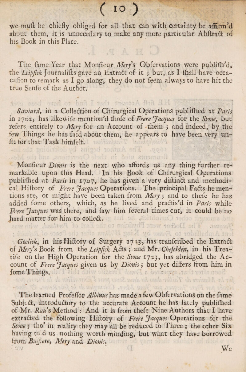 we muft be chiefly obliged for all that can with certainty be affirm’d about them, it is unnecefiary to make any more particular Abflrad of his Book in this Place. The fame. Year that Monfieur Merys Obfervations were publifh’d, the Leipjick Journalifts gave an Extrad of it ; but, as I fhall have occa- cafion to remark as 1 go along, they do not feem always to have hit the true Senfe of the Author. Saviardy in a Colle&ion of Chirurgical Operations publifhed at Paris in 1702, has likewife mention'd thofe ot Frere Jacques for the Stone, but refers entirely to Mery for an Account of #them ; and indeed, by the few Things he has faid about them, he appears to have been very un¬ fit for that Task himfelf. Monfieur Dionis is the next who affords us any thing further re¬ markable upon this Head. In his Book of Chirurgical Operations publifhed at Paris in 1707, he has given a very diftind and methodi¬ cal Hiftory of Frere Jacques Operations. The principal Fads he men¬ tions are, or might have been taken from Mery ; and to thefe he has added fome others, which, as he lived and pradis'd in Paris while Frere Jacques was there, and faw him feveral times cut, it could be no hard matter for him to colled. ? Goelicky in his Hiftory of Surgery 1713, has tranfcribed the Extrad of Mery’s Book from the Leipjick Ads ; and Mr. Cbejelden, in his Trea- tife on the High Operation for the Stone 1723, has abridged the Ac¬ count of Frere Jacques given us by Dionis 3 but yet differs from him in fome Things. ’ - .. r The learned Profelfor Albinus has made a few Obfervations on the fame Subjed, introdudory to the accurate Account he has lately publifhed of Mr. Raus Method : And it is from thefe Nine Authors that I have extraded the following Hiftory of Frere Jacques Operations for the Stone ; tho* in reality they may all be reduced to Three ; the other Six having to d us nothing worth minding, but what they have borrowed from Bujj.en, Mery and Dionis. We