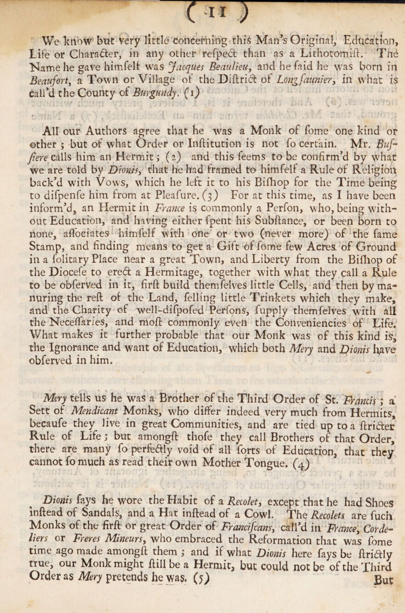 We know but very little concerning this Man’s Original, Education, Life or Character, in any other refpect than as a Lithotomift.- The Name he gave himfelf was Jacques Beaulieu, and hefaid he was born in Beaufort, a Town or Village of the Diftrict of Longfaunier> in what is call’d the County of Burgundy, (i) All our Authors agree that he -was a Monk of fome one kind or other ; but of what Order or Inftitution is not fo certain. Mr. Buf • fere calls him an Hermit; (2) and this feems to be confirm’d by what we are told by Dionis, that he had framed to himfelf a Rule of Religion back’d with Vows, which he left it to his Bifhop for the Time being to difpenfe him from at Pleafure. (3) For at this time, as I have been inform’d, an Hermit in France is commonly a Perfon, w ho, being with¬ out Education, and having either fpent his Subftance, or been born to none, affociates himfelf with one or two (never more) of the fame Stamp, and finding means to get a Gift of fome few Acres of Ground in a folitary Place near a great Town, and Liberty from the Bifhop of the Diocefe to ered a Hermitage, together with what they call a Rule to be obferved in it, firft build themfelves little Cells, and then by ma¬ nuring the reft of the Land, felling little Trinkets which they make, and the Charity of well-difpofed Perfons, fupply themfelves with all the Neceffaries, and moft commonly even the Conveniencies of Life. What makes it further probable that our Monk was of this kind is, the Ignorance and want of Education, which both Mery and Dionis fyave obferved in him. * ' • f f ’ r- % --y. . r.y Mery tells us he was a Brother of the Third Order of St. Francis ; a Sett of Mendicant Monks, who differ indeed very much from Hermits, becaufe they Jive in great Communities, and are tied up to a ftri&ec Rule of Life; but amongft thofe they call Brothers of that Order, there are many fo perfeftly void of all forts of Education, that they cannot fo much as read their own Mother Tongue. (4) Dionis fays he wore the Habit of a Recolet, except that he had Shoes inftead of Sandals, and a Hat inftead of a Cowl. The Recolets are fuch Monks of the firft or great Order of Francifcans, call’d in France, Corde¬ liers or Freres Mineurs, who embraced the Reformation that was fome time ago made amongft them ,• and if what Dionis here fays be ftriftly true, our Monk might ftill be a Hermit, but could not be of the Third