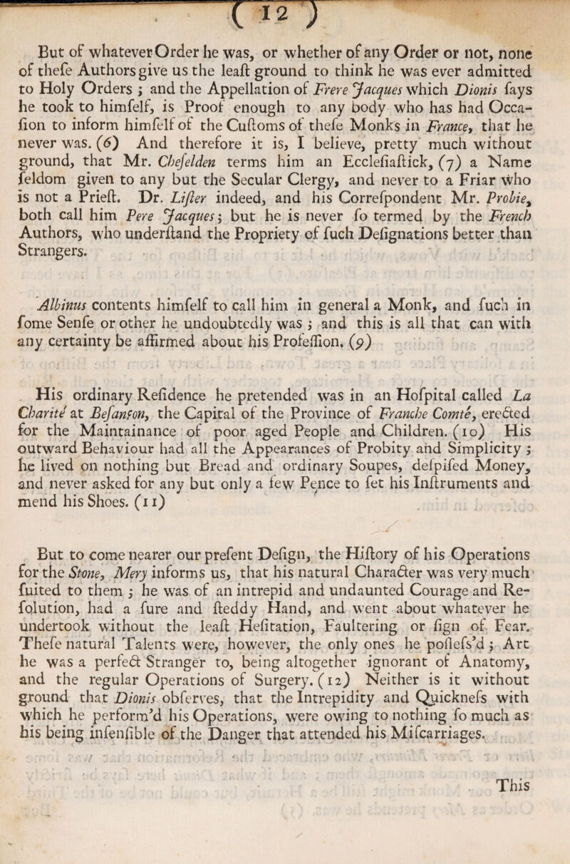 But of whatever Order he was, or whether of any Order or not, none of thefe Authors give us the leaft ground to think he was ever admitted to Holy Orders ; and the Appellation of Frere Jacques which Dionis fays he took to himfelf, is Proof enough to any body who has had Occa- fion to inform himfelf oi the Cuftoms of thefe Monks in France, that he never was. (6) And therefore it is, I believe, pretty much without ground, that Mr. Chejelden terms him an Ecclefiaftick, (7) a Name feldom given to any but the Secular Clergy, and never to a Friar who is not a Prieft. Dr. Lifier indeed, and his Correfpondent Mr. Probie% both call him Pere Jacques; but he is never fo termed by the French Authors, who underftand the Propriety of fuch Delignations better than Strangers. . . Albinus contents himfelf to call him in general a Monk, and fuch in fome Senfe or other he undoubtedly was $ and this is all that can with any certainty be affirmed about his Profeffion. (p) His ordinary Refidence he pretended was in an Hofpital called La Charlie at Befanfon, the Capital of the Province of Franche Comte, eredted for the Maintainance of poor aged People and Children. (10) His outward Behaviour had all the Appearances of Probity and Simplicity ; he lived on nothing but Bread and ordinary Soupes, defpifed Moneys and never asked for any but only a few Pence to fet his Inftruments and mend his Shoes. (11) • / But to come nearer our prefent Defign, the Hiftory of his Operations for the Stone, Mery informs us, that his natural Character was very much fuited to them ; he was of an intrepid and undaunted Courage and Re- fqlution, had a fure and fteddy Hand, and went about whatever he undertook without the leaft Hefitation, Faultering or fign of Fear. Thefe natural Talents W'ere, however, the only ones he poilefs'd ; Art he was a perledf Stranger to, being altogether ignorant of Anatomy, and the regular Operations of Surgery. (12) Neither is it without ground that Dionis obferves, that the Intrepidity and Qriicknefs with which he perform'd his Operations, were owing to nothing fo much as his being infenlible of the Danger that attended his Mifcarriages. This