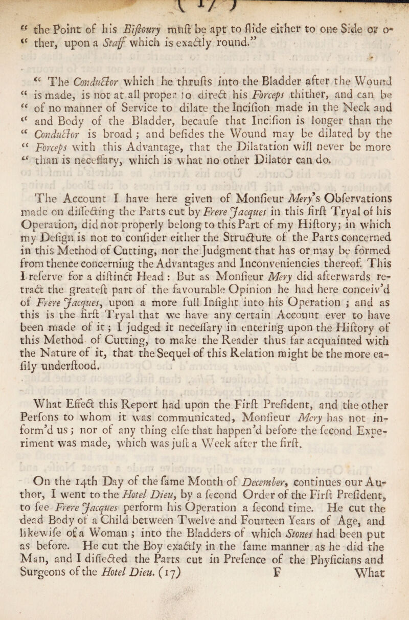 ec the Point of his Bifloury mutt be apt to Hide either to one Side or o- <c ther, upon a Staff which is exactly round.” . *' ; y j(l <c The Conductor which he thrufts into the Bladder after the Wound a is made, is not at all proper lo direct his Forceps thither, and can be u of no manner of Service to dilate the Incifion made in the Neck and <c and Body of the Bladder, becaufe that Incifion is longer than the tc Conductor is broad ; and befides the Wound may be dilated by the <c Forceps with this Advantage, that the Dilatation will never be more 6C than is necefiary, which is what no other Dilator can do. The Account I have here given of Monfieur Mery s Obfervations made cn difie&ing the Parts cut by Frere Jacques in this firft Tryal of his Operation, didnot properly belong to thisPart of my Hiftory; in which my Defign is not to confider either the Structure of the Parts concerned in this Method of Cutting, nor the Judgment that has or may be formed from thence concerning the Advantages and Inconveniencies thereof. This I referve for a diftindt Head : But as Monfieur Mery did afterwards re- tradt the greateft part of the favourable Opinion he had here conceiv’d of Frere Jacques, upon a more full Infight into his Operation ; and as this is the firft Tryal that we have any certain Account ever to have been made of it; I judged it necefiary in entering upon the Hiftory of this Method of Cutting, to make the Reader thus far acquainted with the Nature of it, that the Sequel of this Relation might be the more ea- fily underftood. What Effedt this Report had upon the Firft Prefident, and the other Perfons to whom it was communicated, Monfieur Mery has not in¬ form’d us ; nor of any thing clfe that happen’d before the fecond Expe¬ riment was made, which was juft a Week after the firft. On the 14th Day of the fame Month of December* continues our Au¬ thor, I went to the Hotel Dieu, by a fecond Order of the Firft Prefident, to fee Frere Jacques perform his Operation a fecond time. He cut the dead Body of a Child between Twelve and Fourteen Years of Age, and likewife of a Woman ; into the Bladders of which Stones had been put as before. He cut the Boy exactly in the fame manner as he did the Man, and I difiedied the Parts cut in Prefence of the Phyficians and