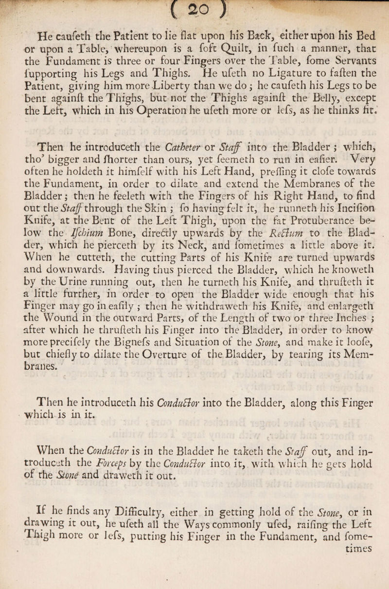 He caufeth the Patient to lie flat upon his Back, either upon his Bed or upon a Table, whereupon is a foft Quilt, in fuch a manner, that the Fundament is three or four Fingers over the Table, fome Servants lupporting his Legs and Thighs. He ufeth no Ligature to fallen the Patient, giving him more Liberty than we do ; he caufeth his Legs to be bent againft the Thighs, but not the Thighs againft: the Belly, except the Left, which in his Operation he ufeth more or kfs, as he thinks fit. Then he introduced! the Catheter or Staff into the Bladder ; which, tho bigger and fhorter than ours, yet feemeth to run in eafier. Very often he holdeth it himfelf with his Left Hand, prefling it clofe towards the Fundament, in order to dilate and extend the Membranes of the Bladder; then he feeleth with the Fingers of his Right Hand, to find out the Staff through the Skin ,* fo having felt it, he runneth his Incifion Knife, at the Bent of the Left Thigh, upon the fat Protuberance be¬ low the Ijchium Bone, dire<5tly upwards by the ReElum to the Blad¬ der, which he pierceth by its Neck, and fometimes a little above it. When he cutteth, the cutting Parts of his Knife are turned upwards and downwards. Having thus pierced the Bladder, which heknoweth by the Urine running out, then he turneth his Knife, and thrufteth it a little further, in order to open the Bladder wide enough that his Finger may go in eafily ; then he withdraweth his Knife, and enlargeth the Wound in the outward Parts, of the Length of two or three Inches ,* after which he thrufteth his Finger into the Bladder, in order to know more precifely the Bignefs and Situation of the Stone y and make it loofe, but chiefly to dilate the Overture of the Bladder, by tearing its Mem¬ branes. Then he introduceth his ConduBor into the Bladder, along this Finger which is in it. When the Conductor is in the Bladder he taketh the Staff out, and in¬ troduceth the Forceps by the Conductor into it, w;ith which he gets hold of the Stone and drawerh it out. If he finds any Difficulty, either in getting hold of the Stoney or in drawing it out, he ufeth all the Ways commonly ufed, railing the Left Thigh more or Jefs, putting his Finger in the Fundament, and fome¬ times