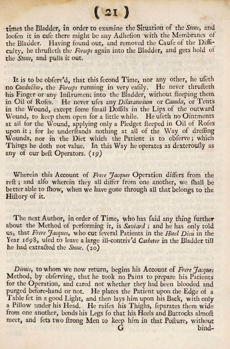 (31 ) times the Bladder, in order to examine the Situation of the Stone, and loofen it in cafe there might be any Adhefion with the Membranes of the Bladder. Having found out, and removed the Caufe of the Diffi¬ culty, he thrufteth the Forceps again into the Bladder, and gets hold oi the Stone, and pulls it out. It is to be obferv’d, that this fecond Time, nor any other, he ufeth no Conductor, the Forceps running in very eafily. He never thrufteth his Finger or any Inftrument into the Bladder, without fteeping them in Oil of Rofes. He never ufes any Dilatatorium or Canula, or Tents in the Wound, except fome fmail Doffils in the Lips of the outward Wound, to keep them open for a little while. He ufeth no Ointments at all for the Wound, applying only a Pledget fteeped in Oil of Rofes upon it ; for he underftands nothing at ail of the Way of dreffing Wounds, nor in the Diet which the Patient is to obferve; which Things he doth not value. In this Way he operates as dexteroufly as any of our beft Operators, (ip) Wherein this Account of Frere Jacques Operation differs from the reft ; and alfo wherein they all differ from one another, we fhall be better able to fhow, when we have gone through all that belongs to the Hiftory of it. The next Author, in order of Time, who has faid any thing further about the Method of performing it, is Saviard ; and he has only told us, that Frere Jacques, who cut feveral Patients in the Hotel Dieu in the Year i<5p8, ufed to leave a large ill-contrived Catheter in the Bladder till he had extracted the Stone, (20) Dionis, to whom we now return, begins his Account of Frere Jacques Method, by obferving, that he took no Pains to prepare his Patients for the Operation, and cared not whether they had been blooded and purged before-hand or not. He places the Patient upon the Edge of a Table fet in a good Light, and then lays him upon his Back, with only a Pillow under his Head. He raifes his Thighs, feparates them wide from one another, bends his Legs fo that his Heels and Buttocks almoft meet, and fets two ftrong Men to keep him in that Pofture, without G bind-