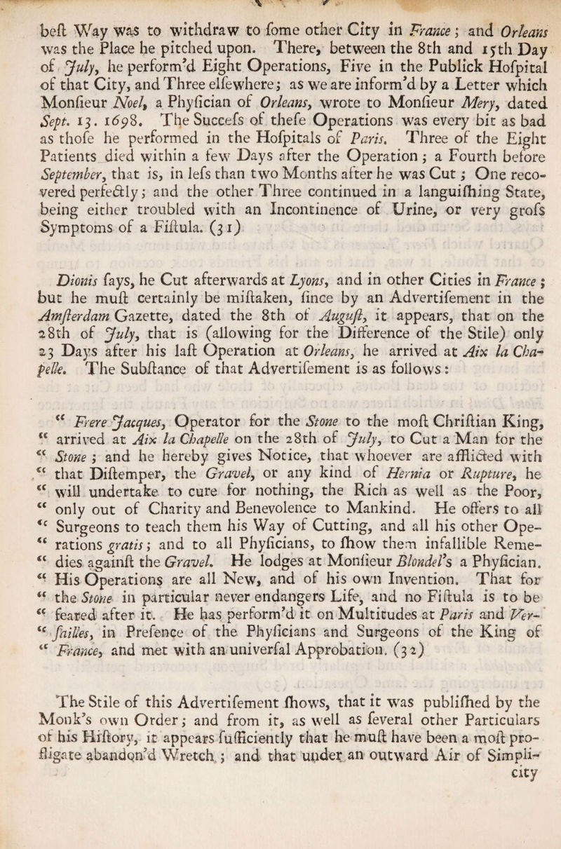 befl Way was to withdra w to fome other City in France; and Orleans was the Place he pitched upon. There, between the 8th and 15th Day of July, he perform’d Eight Operations, Five in the Publick Hofpitai of that City, and Three elfewhere; as we are inform’d by a Letter which Monfieur Noel, a Phyfician of Orleans, wrote to Monfieur Mery, dated Sept. 13. 1698. TheSuccefs of thefe Operations was every bit as bad as thofe he performed in the Hofpitals of Paris. Three of the Eight Patients died within a few Days after the Operation ; a Fourth before September, that is, in lefs than two Months after he was Cut,• One reco» vered perfectly; and the other Three continued in a languifhing State, being either troubled with an Incontinence of Urine, or very grofs Symptoms of a Fiflula. (31) Dionis fays, he Cut afterwards at Lyons, and in other Cities in France ; but he muff certainly be miflaken, fince by an Advertifement in the Amflerdam Gazette, dated the 8th of Auguft, it appears, that on the 2 8th of July, that is (allowing for the Difference of the Stile) only 23 Days after his laft Operation at Orleans, he arrived at Aix la Cha- pelk. The Subftance of that Advertifement is as follows : “ Frere Jacques, Operator for the Stone to the moil Chriflian King, €C arrived at Aix la Chapelle on the 28th of July, to Cut a Man for the €£ Stone ; and he hereby gives Notice, that whoever are afHided with cc that Diflemper, the Gravel, or any kind of Hernia or Rupture, he 4C will undertake to cure for nothing, the Rich as well as the Poor, cc only out of Charity and Benevolence to Mankind. He offers to all Cc Surgeons to teach them his Way of Cutting, and all his other Ope- €C rations gratis; and to all Phyficians, to fhow them infallible Reme- cc dies againff the Gravel. He lodges at Monfieur Blonde?$ a Phyhcian. “ His Operations are all New, and of his own Invention. That for iC the Stone in particular never endangers Life, and no Fiflula is to be “ feared after it. He has perform’d it on Multitudes at Paris and Ver- failles, in Prefence of the Phyficians and Surgeons of the King of <c France, and met with an univerfal Approbation. (32) The Stile of this Advertifement fhows, that it was publifhed by the Monk’s own Order; and from it, as well as feveral other Particulars of his Hiflory, it appears fufEciently that he muff have been a moil pro¬ fligate abandon’d Wretch ; and that uuder an outward Air of Simpli¬ city