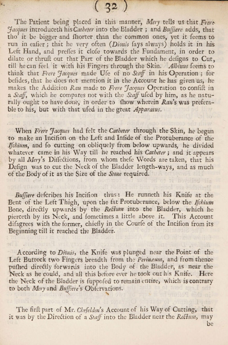 Jacques introduced! his Catheter into the Bladder ; and Buffiere adds, that tho it be bigger and fhorter than the common ones, yet it feems to run in eafier; that he very often (Dionis fays always) holds it in his Left Hand, and prefles it clofe towards the Fundament, in order to dilate or thrufi; out that Part of the Bladder which he defigns to Cut, till he can feel it with his Fingers through the Skin. Albinus feems to think that Frere Jacques made Ufe of no Staff in his Operation ; for befideSjthat he does not mention it in the Account he has given us, he makes the Addition Rau made to Frere Jacques Operation to confift in a Staffs which he compares not with the Staff ufed by him, as he natu¬ rally ought to have done, in order to (how wherein Raus was prefera¬ ble to his, but with that ufed in the great Apparatus* When Frere Jacques had felt the Catheter through the Skin, he began to make an Incifion on the Left and Infide of the Protuberance of the Ifchium, and fo cutting on obliquely from below upwards, he divided whatever came in his Way till he reached his Catheter; and it appears by all Mery’s Difle&ions, from whom thefe Words are taken, that his Defign was to cut the Neck of the Bladder length-ways, and as much of the Body of it as the Size of the Stone required. f * Buffiere defcribes his Incifion thuse. He runneth his Knife at the Bent of the Left Thigh, upon the fat Protuberance, below the Ifchium Bone, diredly upwards by the ReElum into the Bladder, which he pierceth by its Neck, and fometimes a little above it. This Account difagrees with the former, chiefly in the Courfe ot the Incifion from its Beginning till it reached the Bladder. According to Dionis, the Knife was plunged near the Point of the Left Buttock two Fingers breadth from the Perinaum, and from thence pufhed diredly forwards into the Body of the Bladder, as near the Neck as he could, and all this before ever he took out his Knife. Here the Neck of the Bladder is fuppofed to remain entire, which is contrary to both Mery and Buffiere s Obfervations. The firfl part of Mr. Chefeldens Account of his Way of Cutting, that it was by the Direction of a Staff into the Bladder near the ReElum, may be