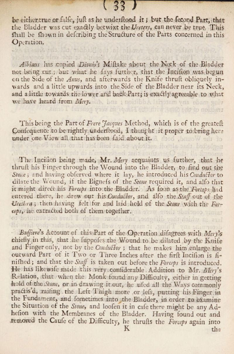 be either true orfalfe, juft as he underflood it; but the fecond Part, that the Biadder was cut exa&ly betwixt the I/mm, can never be true. fThivS fhall be (hownin defcribing the Stru&ure of the Parts concerned in this Operation. Allium has copied Dionui Miftake about the Neck of the Bladder not being cut; but what he fays further, that the Incifion was begun on the Side of the Anus, and afterwards the Knife thruft obliquely in¬ wards and a little upwards into the Side of the Bladder near its Neck, and a little towards the lower and back Part; is exactly agreeable to what we have heard from Mery. This being the Part of Frere Jacques Method, which is of the greateft Confequence to be rightly underflood, I thought it proper to bring here under one View all that has been fa id about it. The Incifion being made, Mr. Mery acquaints us further, that he thruft his f inger through the Wound into the Bladder, to find out the Stone j and having obferved where it lay, he introduced his ConduBor to dilate the Wound, if the Bignefs of the Stone required it, and alfo that it might diredt his Forceps into the Bladder. As foon as the Forceps had entered there, he drew out his ConduBor, and alfo the Staff out of the Urethra ; then having felt for and laid hold of the,Stone with the For¬ ceps,- he ex traded both of them together. *• - - t » . i J '• ... i.* . . . . x . * , Buffiere s Account of this Part of the Operation difagrees with Meryb chiefly in this, that he fuppofes the Wound to be dilated by the Knife and Finger only, not by the ConduBor ; that he makes him enlarge the outward Part ot it Two or Three Inches after the firft Incifion is fi* nifhed; and that the Staff is taken out before the Forceps is introduced. He has like wife made this very comfiderable Addition to Mr. Mery's Relation, that when the Monk found any Difficulty, either in getting bold of the Stone, or in drawing it.out, he ufed all the Ways Commonly pradisd, railing the Left Thigh more or lefs, putting his Finger in the Fundament, and fometimes into the Bladder, in order to examine the Situation of the Stone, and loofen it in cafe there might be any Ad~ hefion with the Membranes of the Bladder. Having found out and removed the Caufe of the Difficulty, he thrufts the Forceps again into K the