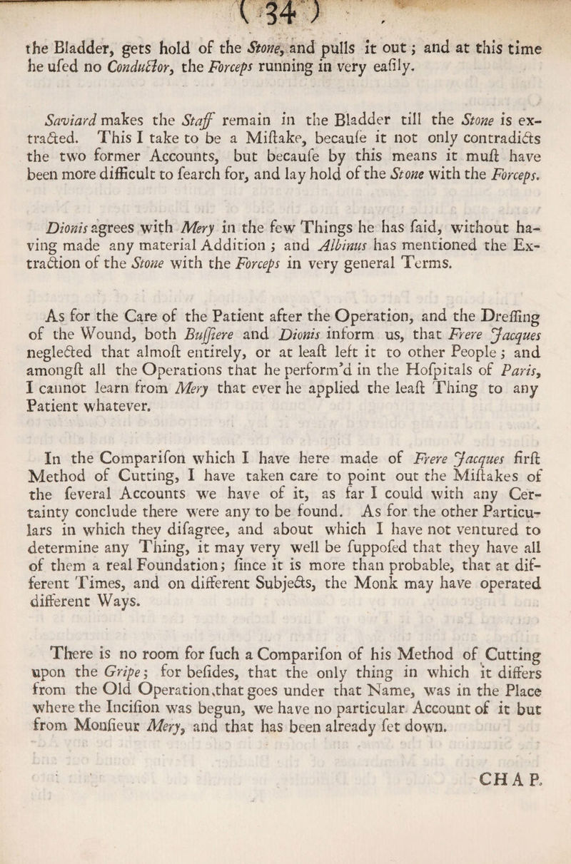 the Bladder, gets hold of the Stone, and pulls it out; and at this time he ufed no Conductor, the Forceps running in very eafily. Saviard makes the Staff remain in the Bladder till the Stone is ex¬ tracted. This I take to be a Miflake, becaufe it not only contradicts the two former Accounts, but becaufe by this means it mull have been more difficult to fearch for, and lay hold of the Stone with the Forceps. Dionis agrees with Mery in the few Things he has faid, without ha¬ ving made any material Addition ; and Albinus has mentioned the Ex- tradion of the Stone with the Forceps in very general Terms. As for the Care of the Patient after the Operation, and the Dreffing of the Wound, both Buffiere and Dionis inform us, that Frere Jacques negleded that almoft entirely, or at lead: left it to other People; and amongft all the Operations that he perform’d in the Hofpitals of Paris, I cannot learn from Mery that ever he applied the lead Thing to any Patient whatever. In the Comparifon which I have here made of Frere Jacques firft Method of Cutting, I have taken care to point out the Miftakes of the feveral Accounts we have of it, as far I could with any Cer¬ tainty conclude there were any to be found. As for the other Particu¬ lars in which they difagree, and about which I have not ventured to determine any Thing, it may very well be fuppofed that they have ail of them a real Foundation; iince it is more than probable, that at dif¬ ferent Times, and on different Subjeds, the Monk may have operated different Ways. There is no room for fuch a Comparifon of his Method of Cutting upon the Gripe; for befides, that the only thing in which it differs from the Old Operation .that goes under that Name, was in the Place where the Incifion was begun, we have no particular Account of it but from Moofieur Mery, and that has been already fet down. CHAP,