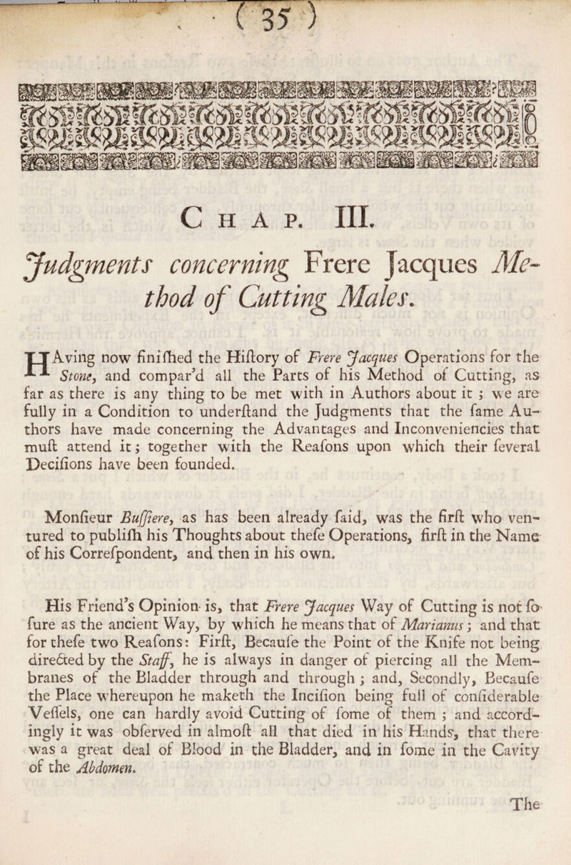 Chap. IIL Judgments concerning Frere Jacques Me¬ thod of Cutting Males. HAving now finifhed the Hiflory of Frere Jacques Operations for the Stone, and compar'd all the Parts of his Method of Cutting, as far as there is any thing to be met with in Authors about it ; we are fully in a Condition to underftand the Judgments that the fame Au¬ thors have made concerning the Advantages and Inconveniencies that mud attend it; together with the Reafons upon which their feveral Deciftons have been founded. Monfieur Buffiere, as has been already faid, was the firft who ven¬ tured to publifh his Thoughts about thefe Operations, firft in the Name of his Correfpondent, and then in his own. His Friend*s Opinion is, that Frere Jacques Way of Cutting is not fa fure as the ancient Way, by which he means that of Mari anus; and that for thefe two Reafons: Firft, Becaufe the Point of the Knife not being directed by the Staff, he is always in danger of piercing all the Mem¬ branes of the Bladder through and through ; and. Secondly, Becaufe the Place whereupon he maketh the Incifion being full of confiderable Veflels, one can hardly avoid Cutting of fome of them ; and accord¬ ingly it was obferved in almoft all that died in his Hands, that there was a great deal of Blood in the Bladder, and in fome in the Cavity of the Abdomen. The