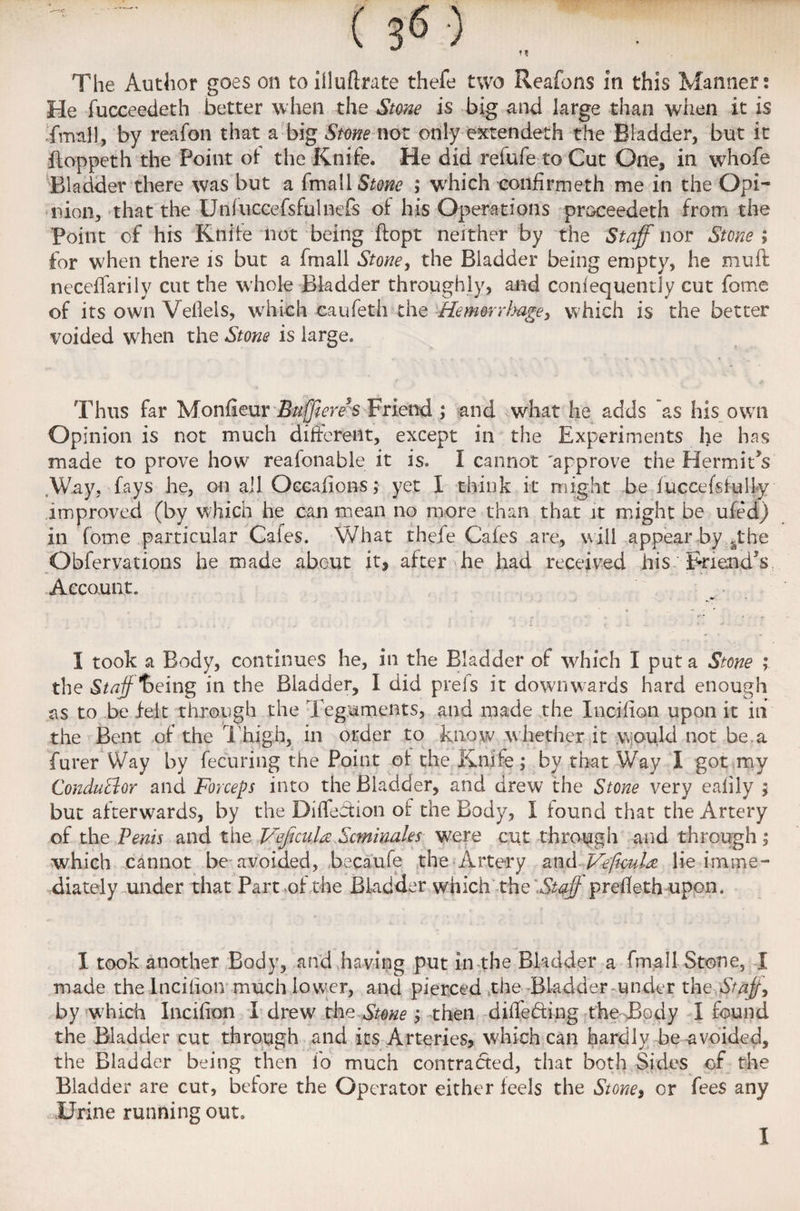 The Author goes on toillufirate thefe two Reafons in this Manner: He fucceedeth better when the Stone is big and large than when it is final 1, by reafon that a big Stone not only extendeth the Bladder, but it ftoppeth the Point oi the Knife. He did refufe to Cut One, in whofe Bladder there was but a fmall Stone ; which confirm eth me in the Opi¬ nion, that the Unfuccefsfuinefs oi his Operations pmceedeth from the Point of his Knife not being ftopt neither by the Staff nor Stone ; for when there is but a fmall Stone, the Bladder being empty, he muft neceffarily cut the whole Bladder throughly, and confequently cut feme of its own Veflels, which caufeth the '-Hefowhage, which is the better voided when the Stone is large. Thus far Monfieur Bufftcre’s Friend ; and .what he adds as his own Opinion is not much different, except in the Experiments he has made to prove how reafenable it is. I cannot 'approve the Hermit's Way, fays he, on all Oecafions; yet I think it might be fuccefslully improved (by which he can mean no more than that it might be ufed) in feme particular Cafes. V/hat thefe Cafes are, will appear by sthe Obfervations he made about it, after he had received his Friend's Account. I took a Body, continues he, in the Bladder of which I put a Stone ; the Staff *heing in the Bladder, I did prels it downwards hard enough as to be felt through the Teguments, and made the Incifion upon it in the Bent of the Thigh, in order to know whether it would not be.a furer Way by fecuring the Point of the Knife; by that Way I got my Conductor and Forceps into the Bladder, and drew the Stone very eafily ; but afterwards, by the Diffefeion of the Body, I found that the Artery of the Penis and the VeficuU Scminales were cut through and through ; which cannot be avoided, becaufe the Artery and Veftcula lie imme¬ diately under that Part of the Bladder which the Staffprefleth upon. I took another Body, and having put in the Bladder a fmall Stone, I made the Incifion much lower, and pierced the Bladder under the Staff by which Incifion I drew the Stone ; then differing the Body I found the Bladder cut through and its Arteries, which can hardly be avoided, the Bladder being then lo much contracted, that both Sides of the Bladder are cut, before the Operator either feels the Stone, or fees any Urine running out. I