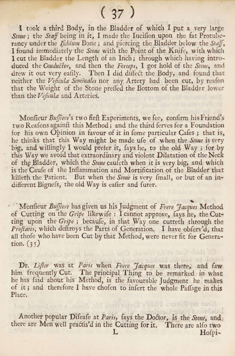 Stone; the Staff being in it, I made the Incifion upon the fat Protube- rancy under the Ifchium Bone; and piercing the Bladder below the Staff, I found immediately the Stone with the Point of the Knife, with which I cut the Bladder the Length of an Inch; through which having intro¬ duced the Condulior, and then the Forceps, I got hold of the Stone, and drew it out very eafily. Then I did difled the Body, and found that neither the Veficula Seminales nor any Artery had been cut, by reafon that the Weight of the Stone prefled the Bottom of the Bladder lower than the Vejtcula and Arteries. Monfieur Buffered two firft Experiments, we fee, confirm his Friend’s two Reafons againft this Method; and the third ferves for a Foundation for his own Opinion in favour of it in fome particular Cafes ; that is, he thinks that this Way might be made ufe of when the Stone is very big, and willingly I would prefer it, fays he, to the old Way ; for by this Way we avoid that extraordinary and violent Dilatation of the Neck of the .Bladder, which the Stone caufeth when it is very big, and which is the Caufe of the Inflammation and Mortification of the Bladder that killeth the Patient. But when the Stone is very fmall, or but of an in* different Bignefs, the old Way is eafier and furer. Monfieur Buffiere has given us his Judgment of Frere Jacques Method of Cutting on the Gripe likewife : I cannot approve, fays he, the Cut¬ ting upon the Gripe ; becaufe, in that Way one cutteth through the Proftates, which deflroys the Parts of Generation. I have obferv’d, that all thofe who have been Cut by that Method, were never fit for Genera- tion. (35) Dr. Lifler was at Paris when Frere Jacques was there, and faw him frequently Cut. The principal Thing to be remarked in what he has faid about his Method, is the favourable Judgment he makes of it; and therefore I have chofen to infert the whole Paflfage in this Place. Another popular Difeafe at Paris, fays the Dofior, is the Stone, and there are Men well practis’d in the Cutting for it. There are alfo two L ~ ” ' Hofpi-