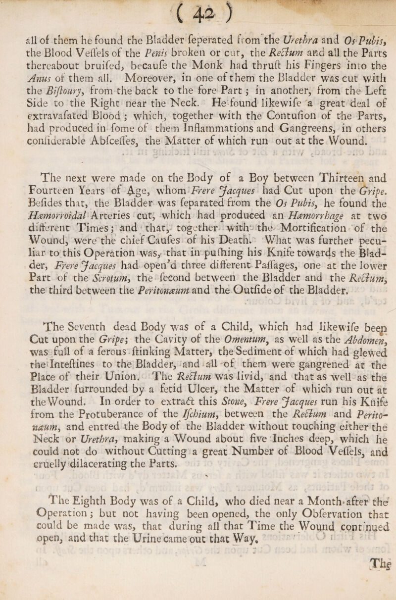 all of them he found the Bladder feperated from the Urethra and Os Pubis, the Blood VelTels of the Penis broken or cut, the Reclum and all the Parts thereabout bruifed, becaufe the Monk had tbruft his Fingers into the Anus of them ail. Moreover, in one of them the Bladder was cut with the Bifloury, from the back to the fore Part; in another, from the Left Side to the Right near the Neck. He found likewife a great deal of extravafated Blood ; which, together with the Contufion of the Parts, had produced in fome of them Inflammations and Gangreens, in others conliderable Abfcefies, the Matter of which run out at the Wound. The next were made on the Body of a Boy between Thirteen and Fourteen Years of Age, whom Frere Jacques had Cut upon the Gripe. Befldes that, the Bladder was feparated from the Os Pubis, he found the Hemorroidai Arteries cut, which had produced an Hemorrhage at two different Times; and that, together with the Mortification of the Wound, were the chief Caufes of his Death. What was further pecu¬ liar to this Operation was, that in pufliing his Knife towards the Blad¬ der, Frere Jacques had open'd three different Paffages, one at the lower Part of the Scrotum, the fecond between the Bladder and the Reclum, the third between the Peritoneum and the Outfideof the Bladder. The Seventh dead Body was of a Child, which had likewife beep Cut upon the Gripe; the Cavity of the Omentum, as well as the Abdomen, was full of a fercus {linking Matter, the Sediment of which had glewed the Inteftines to the Bladder, and all of them were gangrened at the Place of their Union. The Rettum was livid, and that as well as the Bladder furrounded by a fetid Ulcer, the Matter of which run out at the Wound. In order to extrad this Stone, Frere Jacques run his Knife from the Protuberance of the Ifchium, between the Reclmn and Perito¬ neum, and entred the Body of the Bladder without touching either the Neck or Urethra, making a Wound about five Inches deep, which he could not do without Cutting a great Number of Blood VelTels, and cruelly dilacerating the Parts. The Eighth Body was of a Child, who died near a Month*after the Operation; but not having been opened, the only Obfervation that could be made was, that during all that Time the Wound continued open, and that the Urine came out that Way, The