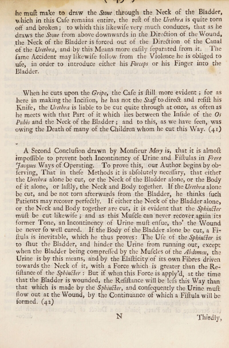 he muft make to draw the Stone through the Neck of the Bladder, which in this Cafe remains entire, the reft ot the Urethra is quite torn oft' and broken; to which this likewife very much conduces, that as he draws the Stone from above downwards in the Dire&ion of: the Wound, the Neck of the Bladder is forced out of: the Direction of- the Canal, of the Urethra, and by this Means more eafily feparated from it. The fame Accident may likewife follow from the Violence he is obliged to ufe, in order to introduce either his Forceps or his Finger into the Bladder. When he cuts upon the Gripe, the Cafe is ftill more evident; for as here in making the Inciflon, he has not the Staff to direct and refill his Knife, the Urethra is liable to be cut quite through at once, as often as he meets with that Part of it which lies between the Infide of the Os Pubis and the Neck of the Bladder ; and to this, as we have feen, was owing the Death of many of the Children whom he cut this Way. (41) A Second Conclufion drawn by Monfieur Mery is, that it is almoft impolfible to prevent both Incontinency of Urine and Fiftulas in Frere ffaccjues Ways of Operating. To prove this, our Author begins by ob- ferving, That in thefe Methods it is abfolutely neceflary, that either the Urethra alone be cut, or the Neck of the Bladder alone, or the Body of it alone, or Iaftly, the Neck and Body together. If the Urethra alone be cut, and be not torn afterwards from the Bladder, he thinks fuch Patients may recover perfe&ly. If either the Neck of the Bladder alone, or the Neck and Body together are cut, it is evident that the SphinEler muft be cut likewife ; and as this Mufcle can never recover again its former Tone, an Incontinency of Urine muft enfue, thos the Wound be never fo well cured. If the Body of the Bladder alone be cut, a Fi- ftula is inevitable, which he thus proves: The Ufe of the Sphintter is to fhut the Bladder, and hinder the Urine from running out, except when the Bladder being compreffed by the Mufcles of the Abdomen, the Urine is by this means, and by the Elafticity of its own Fibres driven towards the Neck of it, with a Force which is greater than the Re- fiftance of the SphinEler : But if when this Force is applyM? at the time that the Bladder is wounded, the Refiftance will be lefs this Way than that which is made by the SphinEler, and confequently the Urine muft flow out at the Wound, by the Continuance of which a Fiftula will be formed. (42)