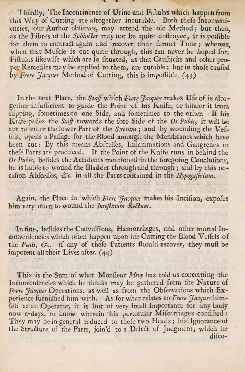 I hirdly, The Incontinence of Urine and Fi Ruins which happen from this Way of Cutting are altogether incurable. Both thefe Inconveni- encies, our Author obferves, may attend the old Method; but then, as the Fibres ot the Sphincter may not be quite deftroyed, it is polilble for them to contract again and recover their former Tone; whereas, when that Mufcle is cut quite through, this can never be hoped for. Fiftulas likewife which are fo fituated, as that Caufticks and other pro¬ per Remedies may be applied to them, are curable.; but in thole caufed by Frere Jacques Method of Cutting, this is impoflible. (43) In the next Place, the Staff which Frere Jacques makes Ufe of is alto¬ gether infufficient to guide the Point of his Knife, or hinder it from Hipping, fometimes to one Side, and fometimes to the other. If his Knife pafles the Staff towards the fore Side of the Os Pubis, it will be apt to enter the lower Part of the Scrotum ; and by wounding the Vef- fels, opens a Paffage for the Blood among# the Membranes which have been cut: By this means Abfceffes, Inflammations and Gangrenes in thefe Parts are produced. If the Point of the Knife runs in behind the Os Pubis, belides the Accidents mentioned in the foregoing Concluiions, he is liable to wound the Bladder through and through; and by this oc- cafion Abfceffes, &c. in all the Parts contained in the Hypogaflrium. • . ' ' , * ; * 4 . f '‘ • • * * • * k { * • • • --J • ' > . . ■ i. » f ‘ r \ K Again, the Place in which Frere Jacques makes his Incifion, expofes him very often to wound the Inteflinum Rettum* t -C U - i • > iw*. . In fine, befides the Convulfions, Hemorrhages, and other mortal In- conveniencies which often happen upon his Cutting the Blood Veffels of the Penisj &c. if any of thefe Patients fhould recover, they muft be impotent all their Lives after. (44) This is the Sum of what Monfieur Mery has told us concerning the Inconveniencies which he thinks may be gathered from the Nature of Frere Jacques Operations, as well as from the Obfervations which Ex¬ perience furnifhed him with. As for what relates to Frere Jacques him- felf as an Operator, it is but of very fmail Importance for any body now a-days, to know wherein his particular Mifcarriages conflfled : They may be in general reduced to thefe two Heads ; his Ignorance of the Structure of the Parts, joinM to a Defcd of Judgment, which he difco-