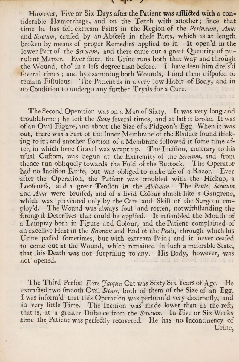However, Five or Six Days after the Patient was aflU&ed with a con- fiderable Haemorrhage, and on the Tenth with another; fince that time he has felt extream Pains in the Region of the Perineum, Anus and Scrotum, caufed by an Abfcefs in thefe Parts, which is at length broken by means of proper Remedies applied to it. It open’d in the lower Part of the Scrotum, and there came out a great Quantity of pu¬ rulent Matter* Ever fince, the Urine runs both that Way and through the Wound, tho* in a lefs degree than before. I have feen him drefs’d feveral times ; and by examining both Wounds, I find them difpofed to remain Fiftulous. The Patient is in a very low Habit of Body, and in no Condition to undergo any further Tryals for a Cure. The Second Operation was on a Man of Sixty. It was very long and troublefome ; he loft the Stone feveral times, and at laft it broke. It was of an Oval Figure, and about the Size of a Pidgeon’s Egg. When it was out, there was aPart of the Inner Membrane of the Bladder found flick¬ ing to it; and another Portion of a Membrane followed it fome time af¬ ter, in which fome Gravel was wrapt up. The Incifion, contrary to his ulual Cuflom, was begun at the Extremity of the Scrotum, and from thence run obliquely towards the Fold of the Buttock. The Operator had no Incifion Knife, but was obliged to make ufe of a Razor. Ever after the Operation, the Patient was troubled with the Hickup, a Loofenefs, and a great Tenfion in the Abdomen. The Penis, Scrotum and Anus were bruifed, and of a livid Colour almoil like a Gangrene, which was prevented only by the Care and Skill of the Surgeon em¬ ploy’d. The Wound was always foul and rotten, notwithflanding the flrongefl Deterfives that could be applied. It refembled the Mouth of a Lampray both in Figure and Colour, and the Patient complained of an exceftive Heat in the Scrotum and End of the Penis, through which his Urine palled fometimes, but with extream Pain; and it never ceafed to come out at the Wound, which remained in fuch a miferable State, that his Death was not furprifing to any. His Body, however, was not opened. The Third Perfon Frere Jacques Cut was Sixty Six Years of Age. He extra&ed two fmooth Oval Stones, both of them of the Size of an Egg. I was inform’d that this Operation was perform’d very dextroufly, and in very little Time. The Incifion was made lower than in the reft, that is, at a greater Diftance from the Scrotum. In Five or Six Weeks time the Patient was perfe&ly recovered. He has na Incontinency of Urine,