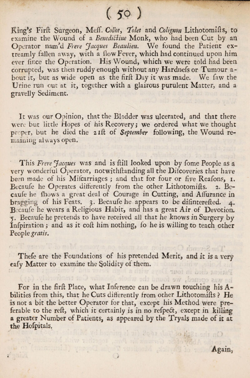 — * — 1,111 ( 5° ) Ring*S Firft Surgeon, Meff. Coliot, 7olet and Cclignon Lithotomifts, to examine the Wound of a Benedithne Monk, who had been Cut by an Operator nam’d Frere Jacques Beaulieu. We found the Patient ex- treamly fallen away, with a flow Fever, which had continued upon him ever (ince the Operation. His Wound, which we were told had been corrupted, was then ruddy enough without any Hardnefsor Tumour a- bout it, but as wide open as the firft Day it was made. We favv the Urine run out at it, together with a glairous purulent Matter, and a gravelly Sediment. It was our Opinion, that the Bladder was ulcerated, and that there were but little Hopes of his Recovery ,* we ordered what we thought pr per, but he died the 21ft of September following, the Wound re¬ maining always open. This Frere Jacques was and is ftill looked upon by fome People as a very wonderful Operator, notwithftanding all the Difcoveries that have been made of his Mifcarriages ; and that for four or five Reafons, x. Becaufe he Operates differently from the other Lithotomifts. 2. Be- caufe he Blows a great deal of Courage in Cutting, and Alfurance in bragging of his Feats. 3. Becaufe he appears to be dilinterefted. 4. Becaufe he wears a Religious Habit, and has a great Air of Devotion. 5. Becaufe he pretends to have received all that he knows in Surgery by Infpiration ; and as it coft him nothing, fo he is willing to teach other People gratis. Thefe are the Foundations of his pretended Merit, and it is a very cafy Matter to examine the Solidity of them. For in the firft Place, what Inference can be drawn touching his A- bilities from this, that he Cuts differently from other Lithotomifts ? He is not a bit the better Operator for that, except his Method were pre¬ ferable to the reft, which it certainly is in no refpedf, except in killing a greater Number of Patients, as appeared by the Tryals made of it at the Hofpitab, Again,,