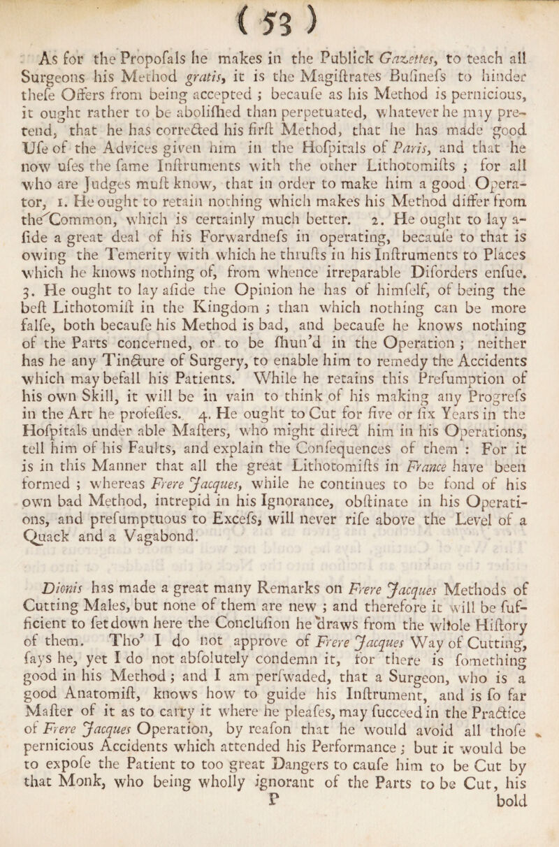 (n) As for the Propofals he makes in the PubJick Gazettes, to teach ail Surgeons his Method gratis, it is the Magiftrates Bufinefs to hinder thefe Offers from being accepted ; becaufe as his Method is pernicious, it ought rather to be abolifhed than perpetuated, whatever he nny pre¬ tend, that he has correded his firft Method, that he has made good Ufe of the Advices given him in the Hofpicals of Paris, and that he now ufes the fame Inftruments with the other Lithotomies ; for aii who are Judges mull: know, chat in order to make him a good Opera¬ tor, i. Fie ought to retain nothing which makes his Method differ Irorn the^Common, which is certainly much better. 2. He ought to lay a- fide a great deal of his Forwardnefs in operating, becaufe to that is owing the Temerity with which he thrufts in his Inftruments to Places which he knows nothing of, from whence irreparable Diforders enfue. 3. He ought to lay afide the Opinion he has of himfelf, of being the beft Lithotomift in the Kingdom ; than which nothing can be more falfe, both becaufe his Method is bad, and becaufe he knows nothing of the Parts concerned, or to be fhun’d in the Operation ; neither has he any Tindure of Surgery, to enable him to remedy the Accidents which may befall his Patients. While he retains this Prefumption of his own Skill, it will be in vain to think of his making any Progrefs in the Art he profefles. 4. Fie ought to Cut for five or fix Years in the Hofpitals under able Mafters, who might dired him in his Operations, tell him of his Faults, and explain the Confequences of them : For it is in this Manner that all the great Lithotomifts in France have been formed ; whereas Frere Jacques, while he continues to be fond of his own bad Method, intrepid in his Ignorance, obftinate in his Operati¬ ons, and prefumptuous to Excefs, will never rife above the Level of a Quack and a Vagabond. Dionis has made a great many Remarks on Frere Jacques Methods of Cutting Males, but none of them are new ; and therefore it will be fuf- ficient to fetdown here the Conclufion he ciraws from the whole Hiftory of them. Tho I do not approve of Frere Jacques Way of Cutting, fays he, yet I do not abfolutely condemn it, for there is fomething good in his Method; and I am perfwaded, that a Surgeon, who is a good Anatomift, knows how to guide his Inftrument, and is fo far Mafter of it as to carry it where he pleafes, may fucceedin the Pradice of Frere Jacques Operation, by reafon that he would avoid all thofe , pernicious Accidents which attended his Performance; but it would be to expofe the Patient to too great Dangers to caufe him to be Cut by that Monk, who being wholly ignorant of the Parts to be Cut, his P bold