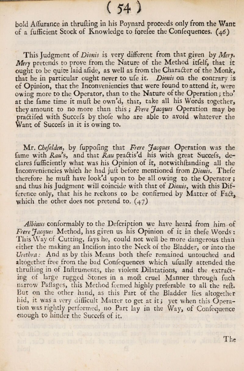 bold Affurance in thrufting in his Poynard proceeds only from the Want of a fufficient Stock of Knowledge to forefee the Confequences. (46) This Judgment of Dionis is very different from that given by Mery. Mery pretends to prove from the Nature of the Method itfelf, that it ought to be quite laid afide, as well as from the Charader of the Monk, that he in particular ought never to ufe it* Dionis on the contrary is of Opinion, that the Inconveniencies that were found to attend it, were ow ing more to the Operator, than to the Nature of the Operation; tho* at the fame time it muft be own’d, that, take all his Words together, they amount to no more than this ,• Frere Jacques Operation may be pradifed with Succefs by thofe who are able to avoid whatever the Want of Succefs in it is owing to. Mr. Chefelden, by fuppofing that Frere Jacques Operation was the fame with Raus, and that Rau pradis’d his with great Succefs, de¬ clares fufficiently what was his Opinion of it, notwithftanding all the Inconveniencies which he had juft before mentioned from Dionis. Thefe therefore he muft have look’d upon to be all owing to the Operator; and thus his Judgment will coincide with that of Dionis, with this Dif¬ ference only, that his he reckons to be confirmed by Matter of Fad* which the other does not pretend to. (47) Albinus conformably to the Defcription we have heard from him of Frere Jacques Method, has given us his Opinion of it in thefe Words: This Way of Cutting, fays he, could not well be more dangerous than either the making an Incifion into the Neck of the Bladder, or into the Urethra: And as by this Means both thefe remained untouched and altogether free from the bad Confequences which ufually attended the thrufting in of Inftruments, the violent Dilatations, and the extrad¬ ing of large rugged Stones in a moft cruel Manner through fuch narrow Paflages, this Method feemed highly preferable to all the reft. But on the other hand, as this Part of the Bladder lies altogether hid, it was a very difficult Matter to get at it; yet when this Opera¬ tion was rightly performed, no Part lay in the Way, of Confequence enough to hinder the Succefs of it.