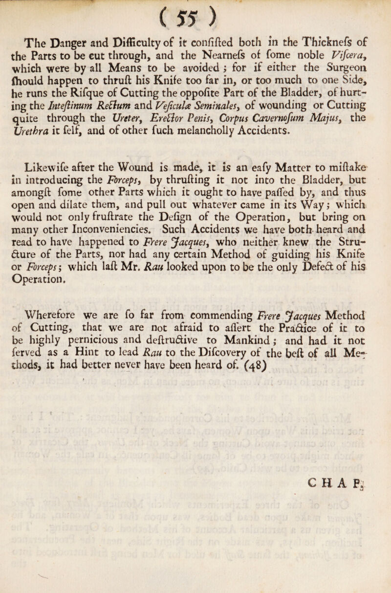 The Danger and Difficulty of it confifted both in the Thicknefs of the Parts to be cut through, and the Nearnefs of fome noble Vifcera, which were by all Means to be avoided ; for if either the Surgeon fllould happen to thruft his Knife too far in, or too much to one Side, he runs the Rifque of Cutting the oppofite Part of the Bladder, of hurt¬ ing the Inteftinum ReElum and Vejicula Seminales, of wounding or Cutting quite through the Ureter, Ere&or Penis, Corpus Cavernofum Majus, the Urethra it felf, and of other fuch melancholly Accidents. Likewife after the Wound is made, it is an eafy Matter to miftake in introducing the Forceps, by thrufting it not into the Bladder, but amongft fome other Parts which it ought to have paffed by, and thus open and dilate them, and pull out whatever came in its Way; which would not only fruftrate the Defign of the Operation, but bring on many other Inconvenieneies. Such Accidents we have both heard and read to have happened to Frere Jacques, who neither knew the Stru¬ cture of the Parts, nor had any certain Method of guiding his Knife or Forceps; which laft Mr. Ran looked upon to be the only Defed of his Operation. Wherefore we are fo far from commending Frere Jacques Method of Cutting, that we are not afraid to aflert the Pra&ice of it to be highly pernicious and deftru&ive to Mankind; and had it not ferved as a Hint to lead Rau to the Difcovery of the beft of ail Me- thods, it had better never have been heard of. (48) C H A