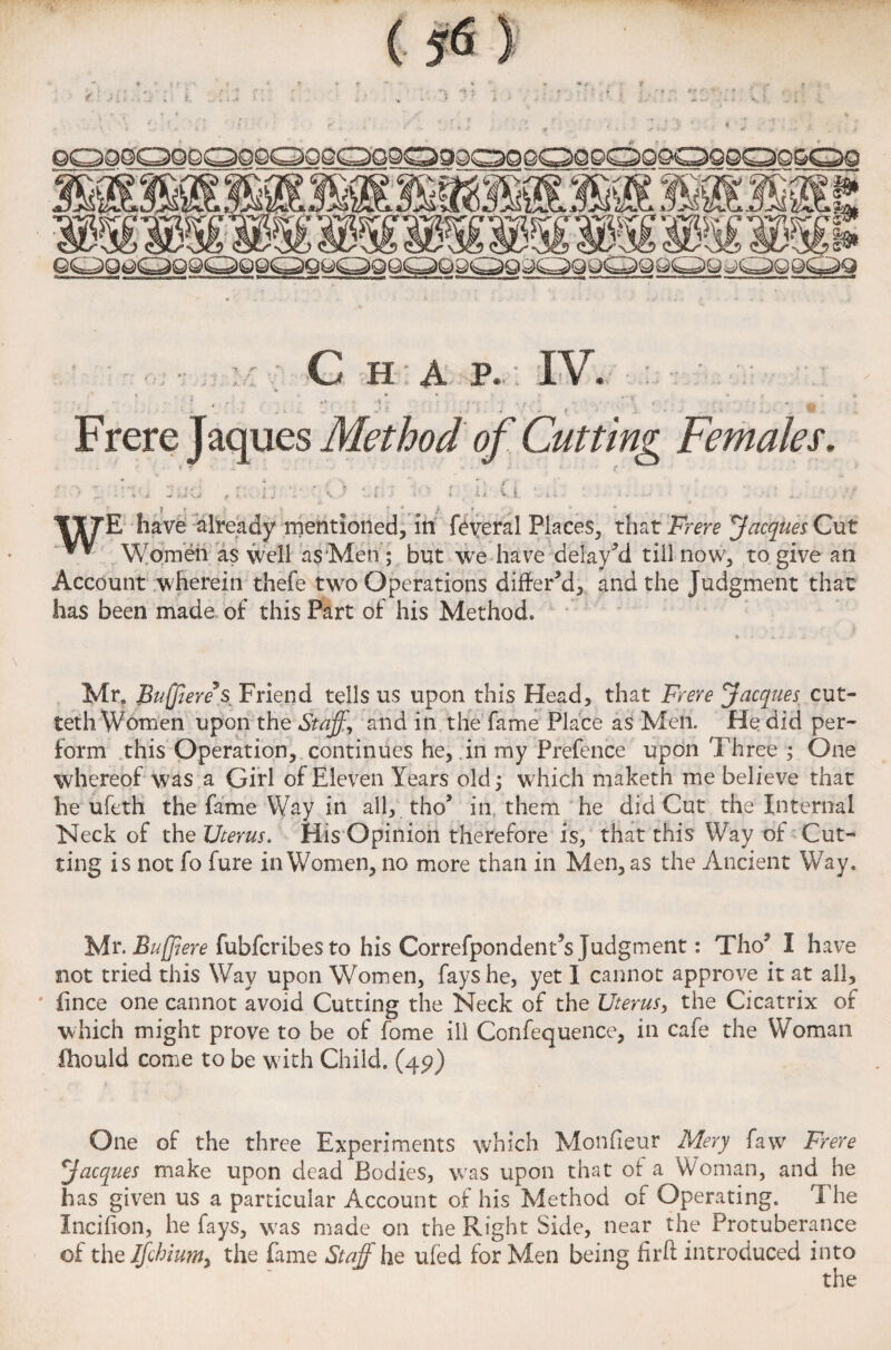 If. G h a p. IV. f r; - ..f- .. * . * ,,, r r * ... ... < . . V ., ' . r ? , - i . - Frere Jaques Method of Cutting Females. V I TITE have already mentioned, in feveral Places, that Frere Jacques Cut ” Women as well as Men ; but we have delayed till now, to. give an Account wherein thefe two Operations differ’d* and the Judgment that has been made of this Part of his Method. Mr, Bujjiereys_ Friend tells us upon this Head, that Frere Jacques cut- teth Women upon the Staff, and in the fame Place as Men. He did per¬ form this Operation, continues he, in my Prefence upon Three ; One whereof was a Girl of Eleven Years old, which maketh me believe that he uleth the fame Way in all, tho* in them he did Cut the Internal Neck of the Uterus. His Opinion therefore is, that this Way of Cut¬ ting is not fo fure in Women, no more than in Men, as the Ancient Way. Mr. Buff ere fubfcribes to his Correfpondent’s Judgment: Tho’ I have not tried this Way upon Women, fays he, yet I cannot approve it at ail, fince one cannot avoid Cutting the Neck of the Uterus, the Cicatrix of which might prove to be of fome ill Confequence, in cafe the Woman fhould come to be with Child. (45)) One of the three Experiments which Monfieur Mery favv Frere Jacques make upon dead Bodies, was upon that of a Woman, and he has given us a particular Account of his Method of Operating. T he Incifion, he fays, was made on the Right Side, near the Protuberance of the Ifchiunt) the fame Staff he ufed for Men being firft introduced into