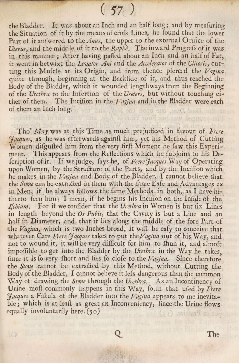 the Bladder. It was about an Inch and an half long; and by meafuring the Situation of it by the means of crofs Lines, he found that the lower Part of it anfwered to the Anus, the upper to the external Orifice of the Uterus, and the middle of it to the Raphe. The inward Progrefs of it was in this manner ; After having paffed about an Inch and an half of Fat, it went in betwixt the Levator Ani and the Accelerator of the Clitoris, cut¬ ting this Mufcle at its Origin, and from thence pierced the Vagina quite through, beginning at the Backfide of it, and thus reached the Body of the Bladder, which it wounded lengthways from the Beginning of the Urethra to the Infertion of the Ureters, but without touching ei¬ ther of them. The Incifion in the Vagina and in the Bladder were each of them an Inch long. Tho’ Mery was at this Time as much prejudiced in favour of Frere Jacques, as he was afterwards againfl him, yet his Method of Cutting Women difgufted him from the very firft Moment he faw’ this Experi¬ ment. This appears from the Reflections which he fubjoins to his De- feription of it. If we judge, fays he, of Frere Jacques Way of Operating upon Women, by the Structure of the Parts, and by the Incifion which he makes in the Vagina and Body of the Bladder, 1 cannot believe that the Stone can be extracted in them with the fame Eafe and Advantages as in Men, if he always follows the fame Methods in both, as I have hi¬ therto feen him; I mean, if he begins his Incifion on the Infideof the Ifchium. For if w;econfider that the Urethra in Women is but fix Lines in length beyond the Os Pubis, that the Cavity is but a Line and an half in Diameter, and that it lies along the middle of the fore Part of the Vagina, which is two Inches broad, it will be eafy to conceive that whatever Care Frere Jacques takes to put the Vagina out of his Way, and not to wound it, it will be very difficult for him to fhun it, and almoff impoffible to get into the Bladder by the Urethra in the Way he takes, fince it is fo very fhort and lies fo clofe to the Vagina. Since therefore the Stone cannot be extra&ed by this Method, without Cutting the Body of the Bladder, I cannot believe it lefs dangerous than the common Way of drawing the Stone through the Urethra. As an Incontinency of Urine mod commonly happens in this Way, fo.in that by Frere Jacques a Fiftula of the Bladder into the Vagina appears to me inevita¬ ble ; which is at lead: as great an Inconveniency, fince the Urine flows equally involuntarily here. (50)
