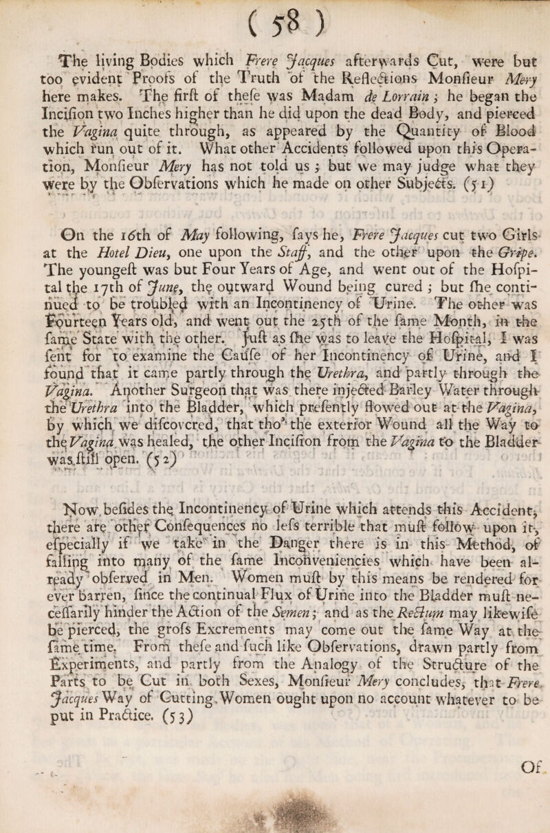 The living Bodies which Frere Jacques afterwards Cut, were but too evident Proofs of the Truth of the Reflexions Monfleur Mery here makes. The firft of thefe was Madam de Lorrain ; he began the Incifion two Inches higher than he did upon the dead Body, and pierced the Vagina quite through, as appeared by the Quantity of Blood which run out of it. What other Accidents followed upon this Opera¬ tion, Monfleur Mery has not told us ; but we may judge what they were by the Obfervations which he made on other Subjects, (fi) On the xdth of May following, fays he, Frere Jacques cut two Girls at the Hotel Dieu, one upon the Staff, and the other upon the Gripe. The youngeft was but Four Years of Age, and went out of the Hofpi- taltbe 17th oijune, the otitward Wound being cured ,* but fhe conti¬ nued to Be troubled with an Incontinency of Urine. The other was Fourteen Years old, and went out the 25th of the fame Month, m the fame State with the other. Juft as fhe was to leave the Hofpital, I was feht for to examine the Gaufe of her Incontinency of Urine, and I found that it came partly through the Urethra, and partly through tire Vagina. Another Surgeon that was there injected Barley Water through the Urethra into the Bladder, which presently flowed out at the Vagina, by which we difcovcred, that tho*’the exterior Wound all the Way to the Vagina, was healed, the other Incifton from the Vagina to the Bladder was.ft.ifl open. (5 2) I^ow.befides the Incontinency of Urine which attends this Accident, there are other Confequences no lefs terrible that muft follow upon it*, efpecially if we take'in the Danger there is in this Method, of falling into many of the fame Incohveniencies which have been al¬ ready obferyed in Men. Women muft by this means be rendered for ever barren, fitice the continual Flux of Urine into the Bladder muft ne- ceifarily hinder the Action of th e Semen; and as the Re Jam may likewife be pierced, the grofs Excrements may come out the fame Way at the fame time. From thefe andfuch like Obfervations, drawn partly from Experiments, and partly from the Analogy of the Strudure of the Parts to be Cut in both Sexes, Monfleur Mery concludes, that-Frere, Jacques Way of Gutting, Women ought upon no account whatever to be put in Pradice. (53) Of
