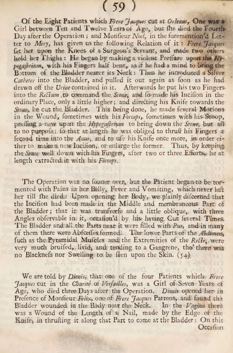 Of the Eight Patients which Frere Jacques cut at Orleans, One was & Girl between Ten and Twelve Years of Age, but- fhe died the Fourth Day after the Operation ; and Monfieur Noel, in the foremention’d Let¬ ter to Mery, has given us the following Relation of it : Frere Jacques fet her upon the Knees of a Surgeon’s Servant, and made two others hold her Thighs : He began by making a violent Preliure upon the Ply- pogaflrmm, w ith his Fingers half bent, as if he had a mind to bring the Bottom of the Bladder nearer its Neck : Then he- introduced a Silver Catheter into the Bladder, and pulled it out again as foon as he had drawn oft the Urine contained in it. Afterwards he put his two Fingers into the ReBum, to command the Stone, and fo made his Incilion in the ordinary Place, only a little higher; and directing his Knife towards the Stone, he cut the Bladder. This being done, he made feveral- Motions in the Wound, fometimes with his Forceps, fometimes with his Stoop, pro fling a-new upon the Hypcgaftrmm to bring down the Stone, but all to no purpofe.;. fa that at length he was obliged to thru# his Fingers a feqond time into the Anus-, and to ufe his Knife once more, in order ei¬ ther to make a, new Incilion, or enlarge the former. Thus, by keeping the Stone well down with his Fingers, after two or three Efforts, he at length extracted it? with his Forceps, The Operation was no fooner over, but the Patient began to be tor¬ mented with Pains in her Belly, Fever and Vomiting, which never left her till fhe died: Upon opening her Body, we plainly difcerned that the Incilion had been made in the Middle and membraneous Part of the Bladder; that it was tranfverfe and a little oblique, with three Angles obfervable in; it, occalion’d by his- having Cut feveral Times*. The Bladder and all the Parts near it were filled with Pus, and in many of them there were Abfceffes formed. The lower Parts of the Abdomen^ fuch as the Pyramidal Mufcles and the Extremities of the ReBi;, were very much bruifed,; livid, and tending to a Gangrene, tho* there was no Blacknefs nor Swelling to be ften upon the Skin. (54) We are told by Dionis, that; one of the four Patients which. Frere Jacques cut in the Charite of Verfallies, was a Girl of Se\Ten Years of Age, who died three Days after the Operation. Dionis opened her in Prefence of Monlieur Felix, one of Frere Jacques Patrons, and found the Bladder wounded in the Body near the Neck. In the Vagina there was a Wound of the Lengrh of' a* Nail, made by the Edge of the Knife, in thrufting it along that Part to come at the Bladder: On this Occafion