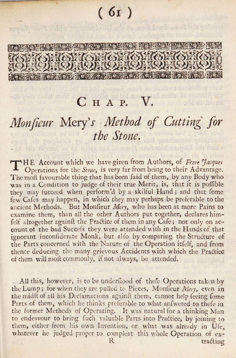 Chap. V. Mon fieur MeryV Method of Cutting for the Stone. THE Account which we have given from Authors, of Frere facques Operations for the Stone, is very far from being to their Advantage. The mod favourable thing that has been faid of them, by any Body who was in a Condition to judge of their true Merit, is, that it is poflible they may fucceed when performed by a skilful Hand; and that fome few Cafes may happen, in which they may perhaps be preferable to the ancient Methods. But Monfieur Mery, who has been at more Pains to examine them, than all the other Authors put together, declares him- felf altogether againft the Practice of them in any Cafe; not only on ac¬ count of the bad Succefs they were attended with in the Hands of that ignorant inconfiderate Monk, but alfo by comparing the Strudure of the Parts concerned with the Nature of the Operation itfelf, and from thence deducing the many grievous Accidents with which the Pradicc of them will moil commonly, if not always, be attended. All this, however, is to be underfiood of thefe Operations taken by the Lump; for when they are pulled to Pieces, Monfieur Mery, even in the midft of ail his Declamations againd them, cannot help feeing feme Parts of them, which he thinks preferable to what anfwered to thefe in the former Methods of Operating. It was natural for a thinking Man to endeavour to bring fuch valuable Parts into Practice, by joining to them, either from his own Invention, or what was already in Ufe, whatever he judged proper to com pi eat this whole Operation of ex- R trading
