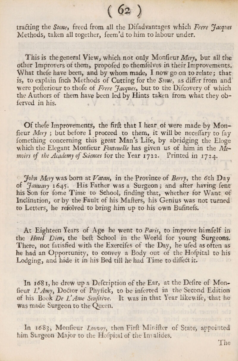 trading the Stone, freed from all the Difadvantages which Frere Jacques Methods, taken ail together, feem’d to him to labour under. This is the general View, which not only Monfieur Mery, but all the other Improvers of them, propofed to themfelves in their Improvements. What thefe have been, and by whom made, I now go oil to relate; that is, to explain fnch Methods of Cutting for the Stone, as differ from and were pofieriour to thofe of Frere Jacques, but to the Difcovery of which the Authors of them have been led by Hints taken from what they ob- lerved in his. Of thefe Improvements, the firfl that I hear of were made by Mon¬ fieur Mery ; but before I proceed to them, it will be neceiTary to fay fomething concerning this great Man’s Life, by abridging the Eloge which the Elegant Monfieur Fontenelle has given us of him in the Me¬ moirs of the Academy of Sciences for the Year 1722. Printed in 1724, John Mery was born at Vatan, in the Province of Berry, the 6th Day of January 1645. His Father was a Surgeon; and after having fent his Son for fome Time to School, finding that, whether for Want of Inclination, or by the Fault of his Mailers, his Genius was not turned to Letters, he refolved to bring him up to his own Bufinefs. At Eighteen Years of Age he went to Paris, to improve himfelf in the Hotel Dieuy the belt School in the World for young Surgeons. There, not fatisfied with the Exercifes of the Day, he ufed as often as he had an Opportunity, to convey a Body out of the Hofpital to his Lodging, and hide it in his Bed till he had Time to difleCt it. In i(581, he drew up a Defcription of the Ear, at the Defire of Mon¬ fieur 1]Amy, Do&or of Phyfick, to be inferted in the Second Edition of his Book De I?Ame Sensitive. It was in that Year like wife, that he was made Surgeon to the Queen. In 1683, Monfieur Loumy, then Firfl Minifter of State, appointed him Surgeon Major to the Hofpital of the Xmalides.