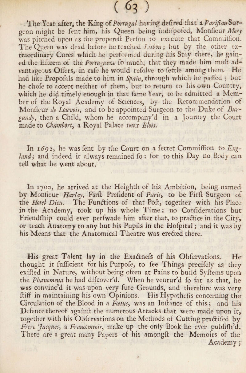 The Year after, the King of Portugal haring defired that a Parifian Sur¬ geon might be fent him, his Queen being indifpofed, Monfieur Mery \sas pitched upon as the propereff Perfon to execute that Commiffion. The Queen was dead before he reached Lisbon; but by the other ex¬ traordinary Cures which he performed during his Stay there, he gain¬ ed the Efteem of the Portuguese fo much, that they made him molt ad¬ vantageous Offers, in cafe he would refolve to fettle among them. He had like Propofals made to him in Spain, through which he palled ; but he chofe to accept neither of them, but to return to his own Country, which he did timely enough in that fame Year, to be admitted a Mem¬ ber of the Royal Academy of Sciences, by the Recommendation of Monfieur de Louvois, and to be appointed Surgeon to the Duke of Bur¬ gundy, then a Child, whom he accompany’d in a journey the Court made to Chambort, a Royal Palace near Blois. J 4 In 169 2, he w as fent by the Court on a fecret Commiffion to Eng¬ land*, and indeed it always remained fo: lor to this Day no Body can tell what he went about. In 1700, he arrived at the Heighth of his Ambition, being named by Monfieur Harlay, Firft Prefident of Paris> to be Firfl Surgeon of the Hotel Dieu. The Functions of that Poff, together with his Place in the Academy, took up his w;hoIe Time; no Confiderations but Friendship could ever perfwade him after that, to practice in the City, or teach Anatomy to any but his Pupils in the Hofpital; and it was by his Means that the Anatomical Theatre was eredted there. His great Talent lay in the Exaftnefs of his Obfervations. He thought it Sufficient for his Purpofe, to fee Things precifely as they exiffed in Nature, without being often at Pains to build Syffems upon the Phenomena he had difcover’d. When he ventur’d fo far as that, he was convinc’d it was upon very fure Grounds, and therefore was very ffiff in maintaining his own Opinions. His Hypothecs concerning the Circulation of the Blood in a Foetus, was an Infiance of this; and his Defence thereof againft the numerous Attacks that were made upon it, together with his Obfervations on the Methods of Cutting pradtifed by Frere 'Jacques, a Francomtois, make up the only Book he ever publifh’d. There are a great many Papers of his amongft the Memoirs of the Academy;