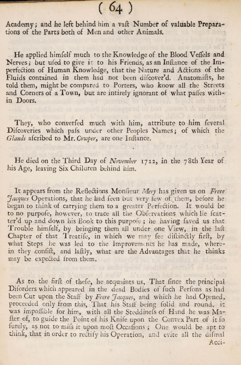 ( <4 ) \ Academy; and he left behind him a vaft Number of valuable Prepara¬ tions of the Parts both of Men and other Animals. He applied himfelf much to the Knowledge of the Blood VelTels and Nerves; but ufed to give it to his Friends, as an Inftance of the Im¬ perfection of Human Knowledge, that the Nature and Addons of the Fluids contained in them had not been difcover’d. Anatomifts, he told them, might be compared to Porters, who know all the Streets and Corners of a Town, but are intirely ignorant of what paifes with¬ in Doors. They, who converfed much with him, attribute to him feveral Difcoveries which pafs under other Peoples Names; of which the Glands afcribed to Mr. Cowper, are one Inftance. He died on the Third Day of November 1722, in the 78th Year of his Age, leaving Six Children behind him. It appears from the Refledions Monfteur Mery has given us on Frere 'Jacques Operations, that he had feen but very few of them, before he began to think of carrying them to a greater Perfedion. It would be to no purpofe, however, to trace all the Obfervations which lie Mat¬ ter’d up and down his Book to this purpofe ; he having faved us that Trouble himfelf, by bringing them all under one View, in the laft Chapter of that T reatife, in which we may fee diftin&ly firft, by what Steps he was led to the Improvements he has made, where¬ in they -conlift, and laftly, what are the Advantages that he thinks may be expedited from them. As to the ftrft of thefe, he acquaints us, That ft nee the principal Diiorders which appeared in the dead Bodies of fuch Perfons as had been Cut upon the Staff by Frere Jacques, and which he had Opened, proceeded only from this. That his Staff being folid and round, it was impoftlble for him, with all the Steddinefs of Hand he was Ma¬ iler of, to guide the Point of his Knife upon the Convex Part of it fo furely, as not to mils it upon in oft Occafions ; One would be apt to think, that in order to redlify his Operation, and evite all the diftnal Acci-