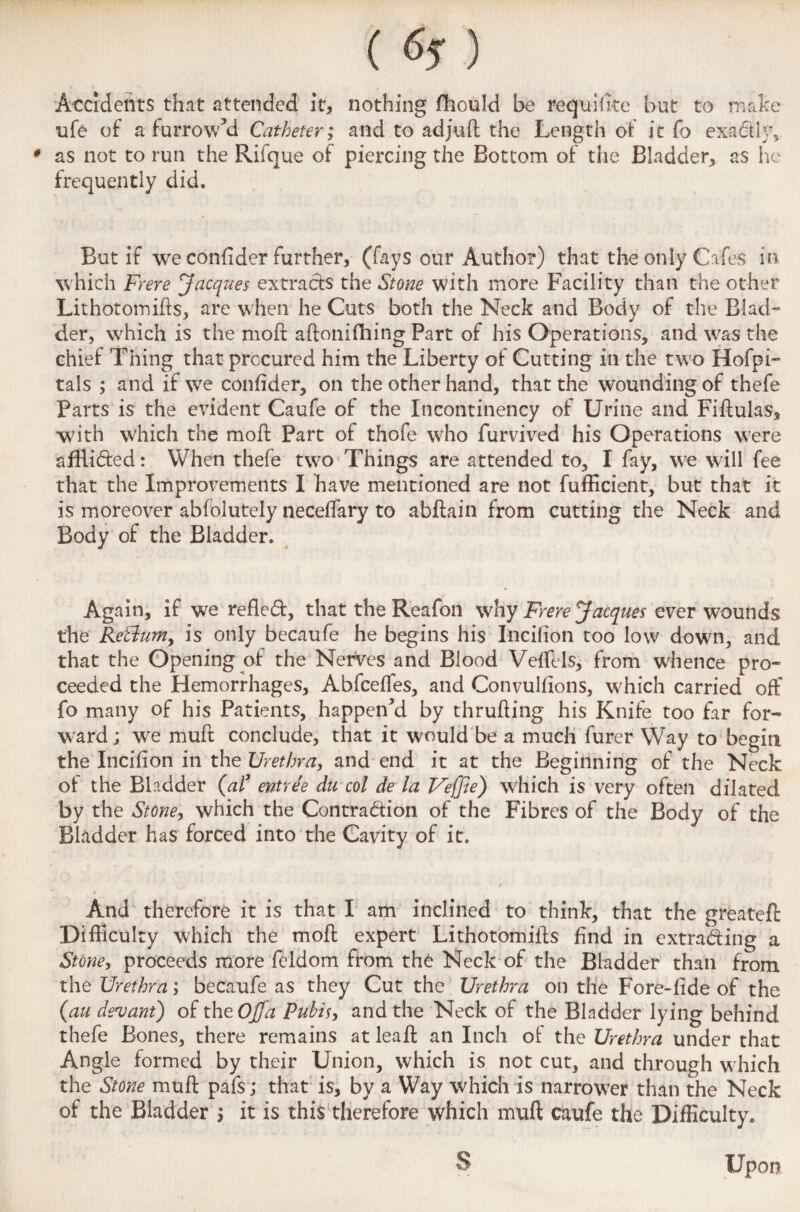 () Accidents that attended it, nothing fhould be requisite but to make ufe of a-furrow’d Catheter; and to adjuft the Length of it fo exactly, * as not to run the Rifque of piercing the Bottom of the Bladder, as he frequently did. But if we confider further, (fays our Author) that the only Cafes in which Frere Jacques extracts the Stone with more Facility than the other Lithotomies, are when he Cuts both the Neck and Body of the Blad¬ der, which is the mod: aftonifhing Part of his Operations, and was the chief Thing that procured him the Liberty of Cutting in the two Hofpi- tals ; and if we confider, on the other hand, that the wounding of thefe Parts is the evident Caufe of the Incontinency of Urine and Fiftulas, with which the moil: Part of thofe who furvived his Operations were afftided: When thefe two Things are attended to, I fay, we will fee that the Improvements I have mentioned are not fufficient, but that it is moreover abfolutely neceflary to abftain from cutting the Neck and Body of the Bladder. Again, if we refled, that the Reafon why Frere Jacques ever wounds the KeSluniy is only becaufe he begins his Incifion too low down, and that the Opening of the Nerves and Blood Veflils, from whence pro¬ ceeded the Hemorrhages, Abfcefles, and Convulfions, which carried off fo many of his Patients, happen’d by thrufling his Knife too far for¬ ward ; we muft conclude, that it would be a much furer Way to begin the Incifion in the Urethra, and end it at the Beginning of the Neck of: the Bladder (al* entree du col de la Veffie) which is very often dilated by the Stone, which the Contradion of the Fibres of the Body of the Bladder has forced into the Cavity of it. r And therefore it is that I am inclined to think, that the greateft: Difficulty which the moA expert LithotomiAs find in extrading a Stone, proceeds more feldom from the Neck of the Bladder than from the Urethra; becaufe as they Cut the Urethra on the Fore-fide of the (an devant) of xheOJfa Pubis, and the Neck of the Bladder lying behind thefe Bones, there remains at leaA an Inch of the Urethra under that Angle formed by their Union, which is not cut, and through w;hich the Stone muA pafs; that is, by a Way which is narrower than the Neck of the Bladder ; it is this therefore which muft caufe the Difliculty. S Upon