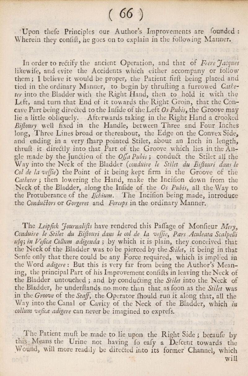 Upon thefe Principles our Author’s Improvements are founded : Wherein they confift, he goes on to explain in the following Manner. In order to rectify the ancient Operation, and that of Frere Jacques like wife, and evite the Accidents which either accompany or follow them; I believe it would be proper, the Patient firit being placed and tied in the ordinary Manner, to begin by thrufting a furrowed Cathe¬ ter into the Bladder with the Right Hand, then to hold it with the Left, and turn that End of it towards the Right Groin, that the Con¬ cave Part being directed to the Infide of the Left Os Pubis, the Groove may lie a little obliquely. Afterwards taking in the Right Hand a crooked Eifloury well fixed in the Handle, between Three and Four Inches long, Three Lines broad or thereabout, the Edge on the Convex Side* and ending in a very (harp pointed Stilet, about an Inch in length, thrufl it diredly into that Part of the Groove which lies in the An¬ gle made by the Junction of the Off a Pubis j conduCt the Stilet all the Way into the Neck of the Bladder (conduire le Stilet du Biftouri dans le Col de la vejfte) the Point of it being kept firm in the Groove of the Catheter; then lowering the Hand, make the Incifion down from the Neck of the Bladder, along the Infide of the Os Pubis, all the Way to the Protuberance of the Ijchium. The Incifion being made, introduce the Conductors or Gorgeret and Forceps in the ordinary Manner, The Leipfick Journal!fts have rendered this PafTage of Monfieur Mery, Conduire le Stilet du Biftouri dans le col de la fveffie, Pars Aculeata Scalpelli ufq; in Veficte Collum adigenda ; by which it is plain, they conceived that the Neck of the Bladder was to be pierced by the Stilet, it being in that Senfe only that there could be any Force required, which is implied in the Word adigere : But this is very far from being the Author’s Mean¬ ing, the principal Part of his Improvement confifts in leaving the Neck of the Bladder untouched ; and by conducting the Stilet into the Neck of the Bladder, he underflands no more than that as foon as the Stilet was in the Groove of the Staff, the Operator fhould run it along that, all the Way into the Canal or Cavity of the Neck of the Bladder, which in collum veftca adigere can never be imagined to exprefs. The Patient muft be made to lie upon the Right Side ; becaufe by this: Means the Urine not having fo eafy a Defcent towards the Wound, will more readily be directed into its former Channel, which will